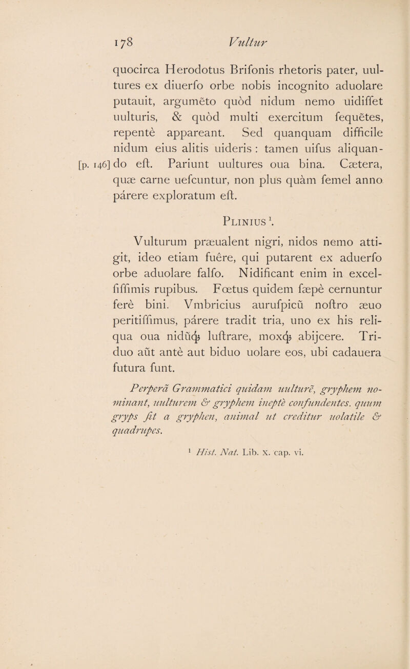 quocirca Herodotus Brifonis rhetoris pater, uul- tures ex diuerfo orbe nobis incognito aduolare putauit, argumeto quod nidum nemo uidiffet uulturis, & quod multi exercitum fequetes, repente appareant. Sed quanquam difficile nidum eius alitis uideris : tamen uifus aliquan- [p. 146] do efh. Pariunt uultures oua bina. Caetera, quae carne uefcuntur, non plus quam femel anno parere exploratum eft. Plinius \ Vulturum praeualent nigri, nidos nemo atti¬ git, ideo etiam fuere, qui putarent ex aduerfo orbe aduolare falfo. Nidificant enim in excel- fiffimis rupibus. Foetus quidem faepe cernuntur fere bini. Vmbricius aurufpicu noftro aeuo peritiffimus, parere tradit tria, uno ex his reli¬ qua oua niducjj luftrare, moxcjj abijcere. Tri¬ duo aut ante aut biduo uolare eos, ubi cadauera futura funt. Perpera Grammatiei qriidam imlture, gryphem no¬ minant, 7Lnltnrem & gryphem inepte eonfimeientes. qnum gryps fit a gryphen, animal nt ereditnr nolatile & qiiadnLpes.