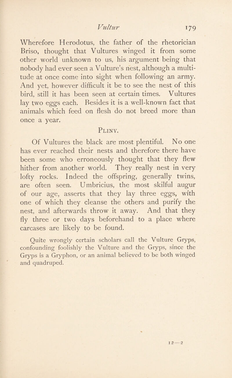 Wherefore Herodotus, the father of the rhetorician Briso, thought that Vultures winged it from some other world unknown to us, his argument being that nobody had ever seen a Vulture’s nest, although a multi¬ tude at once come into sight when following an army. And yet, however difficult it be to see the nest of this bird, still it has been seen at certain times. Vultures lay two eggs each. Resides it is a well-known fact that animals which feed on flesh do not breed more than once a year. Pliny. Of Vultures the black are most plentiful. No one has ever reached their nests and therefore there have been some who erroneously thought that they flew hither from another world. They really nest in very lofty rocks. Indeed the offspring, generally twins, are often seen. Umbricius, the most skilful augur of our age, asserts that they lay three eggs, with one of which they cleanse the others and purify the nest, and afterwards throw it away. And that they fly three or two days beforehand to a place where carcases are likely to be found. Quite wrongly certain scholars call the Vulture Gryps, confounding foolishly the Vulture and the Gryps, since the Gryps is a Gryphon, or an animal believed to be both winged and quadruped.