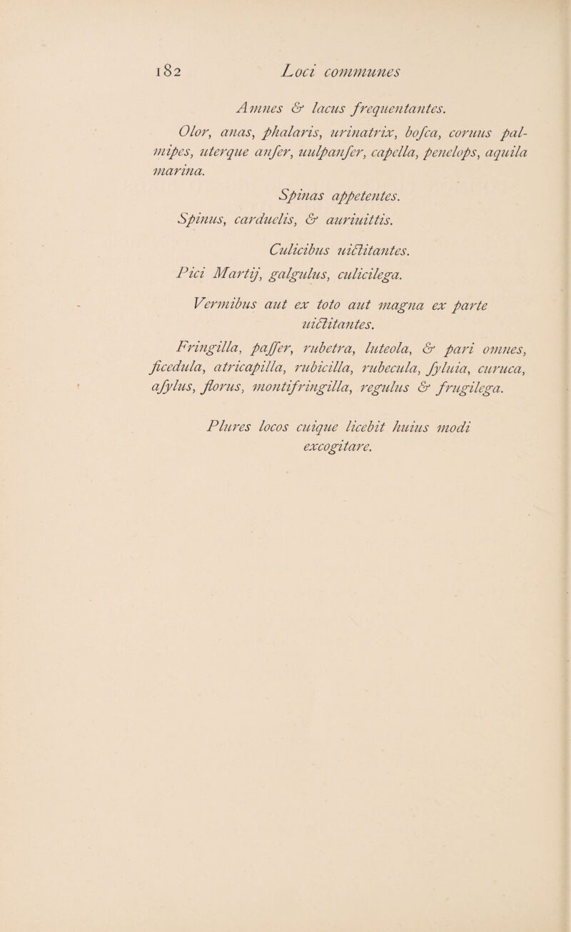 Anmes & lacus frequentantes. Olor, anas, phalaris, tcrinatrix, bofca, coriius pal¬ mipes, ttterque anfer, uulpanfer, capella, penelops, aqidla marina. Spinas appetentes. Spimts, carduelis, & auriidttis. Ctdicihus uidlitantes. Pici Martij, galgtdus, culicilega. Vermibus aut ex toto aut magna ex parte uidlitantes. Fringilla, paffer, rubetra, luteola, & pari omnes, ficedida, atricapilla, 7'ubictlla, rubecida, fyluia, ciLruca, afylus, florus, moiitifringilla, regidus & frugilega. Plures locos ctcique licebit huius modi excogitare.