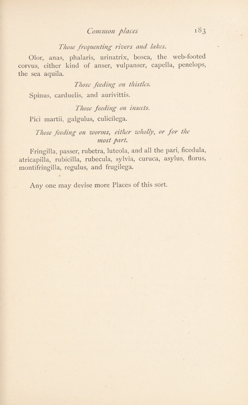 Common places Those frequenting rivers and lakes. Olor, anas, phalaris, urinatrix, bosca, the web-footed corvus, either kind of anser, vulpanser, capella, penelops, the sea aquila. Those feeding on thistles. Spinus, carduelis, and aurivittis. Those feeding on insects. Pici martii, galgulus, culicilega. Those feeding on worms., either zvholly, or for the most part. Fringilla, passer, rubetra, luteola, and all the pari, ficedula, atricapilla, rubicilla, rubecula, sylvia, curuca, asylus, florus, montifringilla, regulus, and frugilega. Any one may devise more Places of this sort.