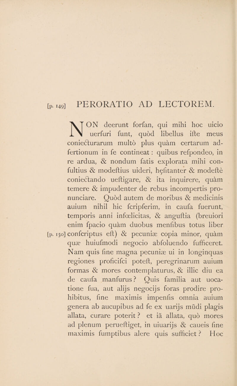 [p. ,49] PERORATIO AD LECTOREM. Non deerunt forfan, qui mihi hoc uicio uerfuri funt, quod libellus ifhe meus coniedturarum multo plus quam certarum ad- fertionum in fe contineat: quibus refpondeo, in re ardua, & nondum fatis explorata mihi con- fultius & modeftius uideri, h^fitanter & modefte coniedtando ueftigare, & ita inquirere, quam temere & impudenter de rebus incompertis pro- nunciare. Quod autem de moribus & medicinis auium nihil hic fcripferim, in caufa fuerunt, temporis anni infelicitas, & anguftia (breuiori enim fpacio quam duobus menfibus totus liber [p. 150] confcriptus eft) & pecuniae copia minor, quam quae huiufmodi negocio abfoluendo fufficeret. Nam quis fine magna pecuniae ui in longinquas regiones proficifci poteft, peregrinarum auium formas & mores contemplaturus, & illic diu ea de caufa manfurus ? Quis familia aut uoca- tione fua, aut alijs negocijs foras prodire pro¬ hibitus, fine maximis impends omnia auium genera ab aucupibus ad fe ex uarijs mudi plagis allata, curare poterit ? et ia allata, quo mores ad plenum perueftiget, in uiuarijs & caueis fine maximis fumptibus alere quis sufficiet ? Hoc