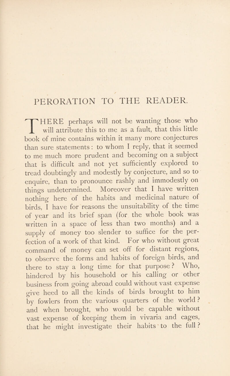 PERORATION TO THE READER. HERE perhaps will not be wanting those who will attribute this to me as a fault, that this little book of mine contains within it many more conjectures than sure statements : to whom I reply, that it seemed to me much more prudent and becoming on a subject that is difficult and not yet sufficiently explored to tread doubtingly and modestly by conjecture, and so to enquire, than to pronounce rashly and immodestly on things undetermined. Moreover that I have written nothing here of the habits and medicinal nature of birds, I have for reasons the unsuitability of the time of year and its brief span (for the whole book was written in a space of less than two months) and a supply of money too slender to suffice for the per¬ fection of a work of that kind. For who without great command of money can set off for distant regions, to observe the forms and habits of foreign birds, and there to stay a long time for that purpose ? Who, hindered by his household or his calling or other business from going abroad could without vast expense give heed to all the kinds of birds brought to him by fowlers from the various quarters of the world ? and when brought, who would be capable without vast expense of keeping them in vivaria and cages, that he might investigate their habits ‘ to the full ?
