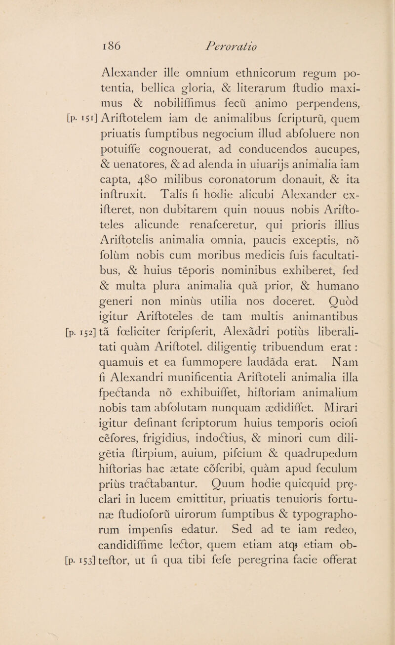 Alexander ille omnium ethnicorum regum po¬ tentia, bellica gloria, & literarum ftudio maxi¬ mus & nobiliffimus fecu animo perpendens, [p-i5d Ariftotelem iam de animalibus fcripturu, quem priuatis fumptibus negocium illud abfoluere non potuiffe cognouerat, ad conducendos aucupes, & uenatores, & ad alenda in uiuarijs animalia iam capta, 480 milibus coronatorum donauit, & ita inftruxit. Talis fi hodie alicubi Alexander ex- ifteret, non dubitarem quin nouus nobis Arifto- teles alicunde renafceretur, qui prioris illius Ariftotelis animalia omnia, paucis exceptis, no folum nobis cum moribus medicis fuis facultati¬ bus, & huius teporis nominibus exhiberet, fed & multa plura animalia qua prior, & humano generi non minus utilia nos doceret. Quod igitur Ariftoteles de tam multis animantibus [p. 152] ta foeliciter fcripferit, Alexadri potius liberali- tati quam Ariftotel. diligenti^ tribuendum erat: quamuis et ea fummopere laudada erat. Nam fi Alexandri munificentia Ariftoteli animalia illa fpedtanda 116 exhibuiffet, hiftoriam animalium nobis tam abfolutam nunquam aedidiffet. Mirari igitur defmant fcriptorum huius temporis ociofi cefores, frigidius, indoblius, & minori cum dili- getia ftirpium, auium, pifcium & quadrupedum hiftorias hac aetate cofcribi, quam apud feculum prius tra6f;abantur. Quum hodie quicquid pre- clari in lucem emittitur, priuatis tenuioris fortu¬ nae ftudioforu uirorum fumptibus & typographo- rum impenfis edatur. Sed ad te iam redeo, candidiffime leblor, quem etiam atq^ etiam ob- [p- i53]teftor, ut fi qua tibi fefe peregrina facie offerat