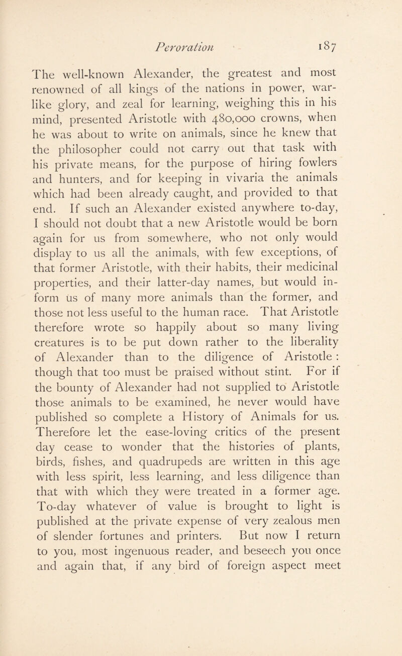 The well-known Alexander, the greatest and most renowned of all kings of the nations in power, war¬ like glory, and zeal for learning, weighing this in his mind, presented Aristotle with 480,000 crowns, when he was about to write on animals, since he knew that the philosopher could not carry out that task with his private means, for the purpose of hiring fowlers and hunters, and for keeping in vivaria the animals which had been already caught, and provided to that end. If such an Alexander existed anywhere to-day, I should not doubt that a new Aristotle would be born again for us from somewhere, who not only would display to us all the animals, with few exceptions, of that former Aristotle, with their habits, their medicinal properties, and their latter-day names, but would in¬ form us of many more animals than the former, and those not less useful to the human race. That Aristotle therefore wrote so happily about so many living creatures is to be put down rather to the liberality of Alexander than to the diligence of Aristotle : though that too must be praised without stint. For if the bounty of Alexander had not supplied to Aristotle those animals to be examined, he never would have published so complete a History of Animals for us. Therefore let the ease-loving critics of the present day cease to wonder that the histories of plants, birds, fishes, and quadrupeds are written in this age with less spirit, less learning, and less diligence than that with which they were treated in a former age. To-day whatever of value is brought to light is published at the private expense of very zealous men of slender fortunes and printers. But now I return to you, most ingenuous reader, and beseech you once and again that, if any bird of foreign aspect meet