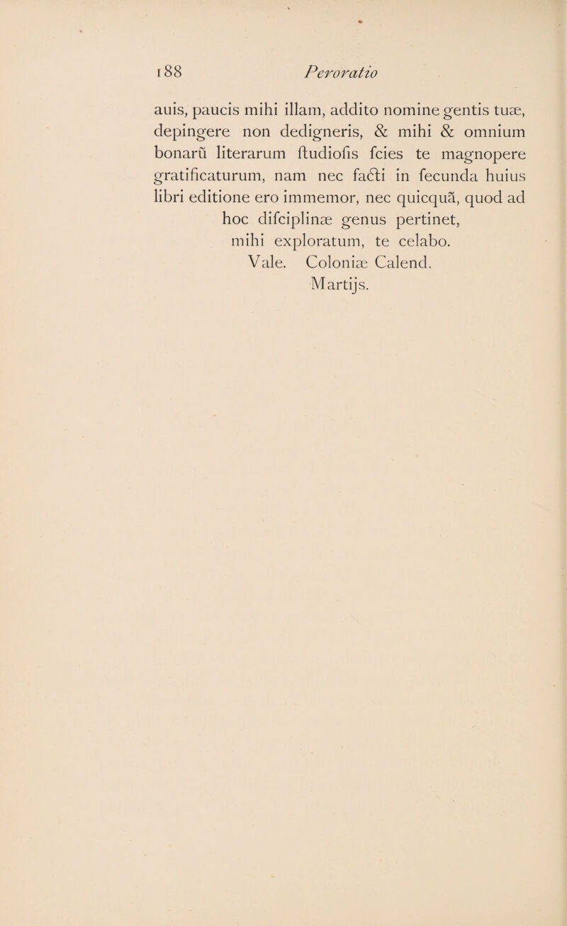auis, paucis mihi illam, addito nomine gentis tuae, depingere non dedigneris, & mihi & omnium bonaru literarum ftudiofis fcies te magnopere gratificaturum, nam nec fa6li in fecunda huius libri editione ero immemor, nec quicqua, quod ad hoc difciplinae genus pertinet, mihi exploratum, te celabo. Vale. Coloniae Calend. Martijs.