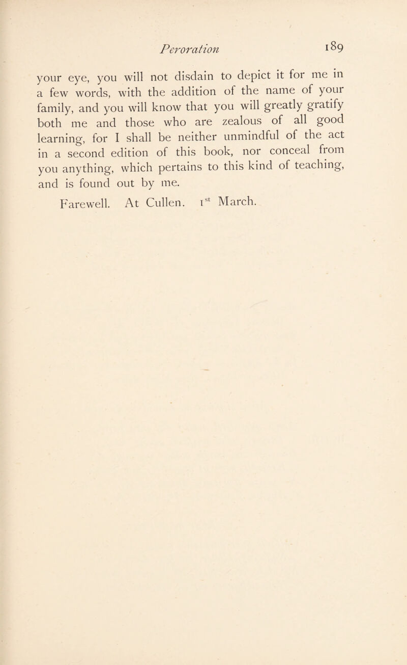 your eye, you will not disdain to depict it for me in a few words, with the addition of the name of your family, and you will know that you will greatly gratify both me and those who are zealous of all good learning, for I shall be neither unmindful of the act in a second edition of this book, nor conceal from you anything, which pertains to this kind of teaching, and is found out by me. Farewell. At Cullen. P March.