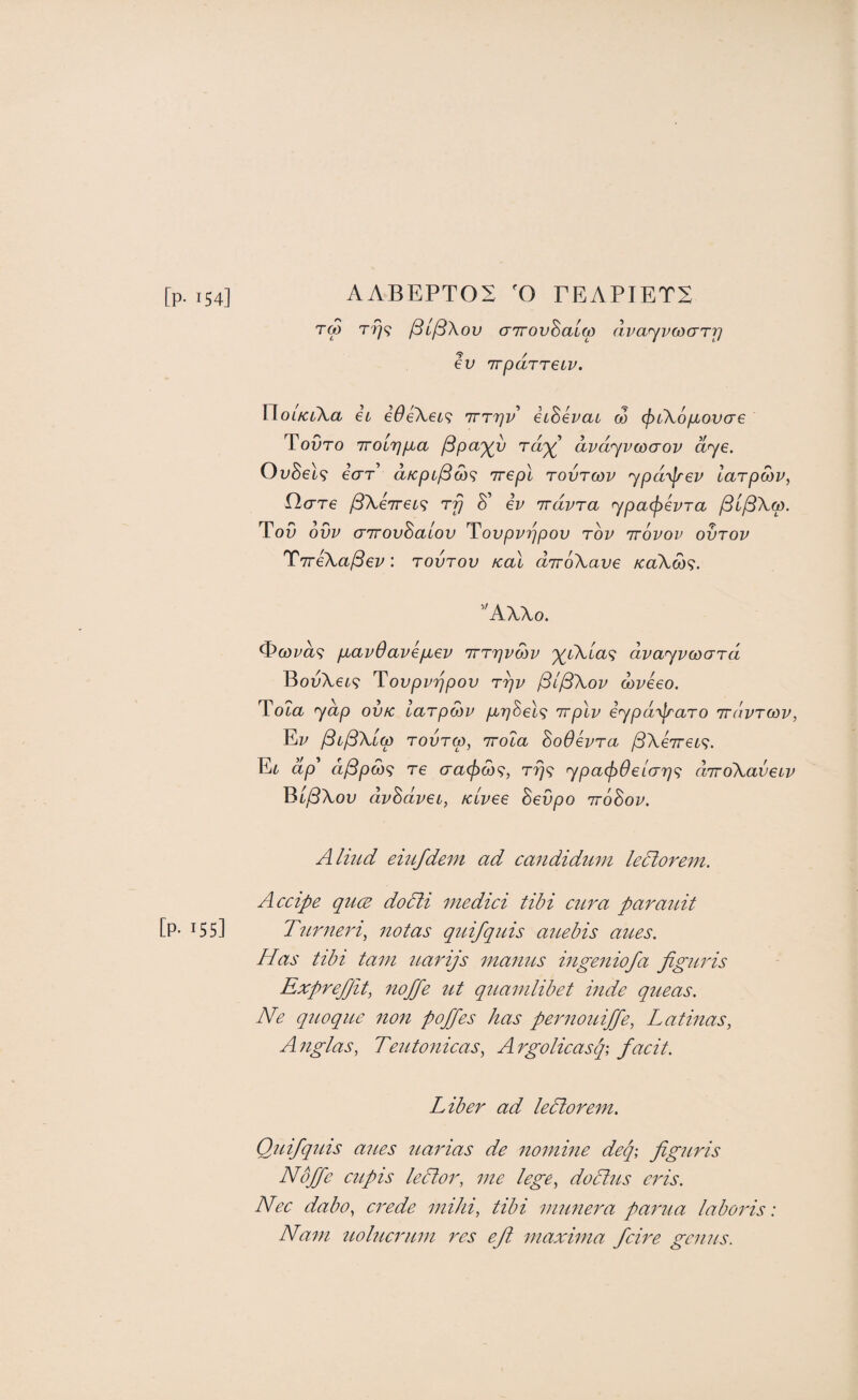 [p-154] AABEPTOS 'O TEAPIETS T(p T7]<^ ^if^Xov (T7rovBa[(p dvayvcocFTj] ev nTparreiv. \doiici\a ei iOeXei^ irrrjv eiSevat co (f)L\6fiov(T€ ToOto iTOiTj/uia jSpa'^v dvdyvcocrov dye. OvBel<i ear dfcpc^d)<; irepl tovtcov ypd^jrev larpMV, flcrre /5Xe7r6t9 Tp 8' iv irdvra ypacf^evra /StySX,«. ToO ovv (TTrovSaiov T^ovpvppov tov ttovov ovtov ^iTe\a^ev: tovtov real diroXave Ka\d)<^. AWo. pbavOavepuev irrpvMv dvayvcDard BouXei? Tovpvppov rpv /3l/3\ov dtveeo. Toia yap ovic larpMV p^pSel^} irpXv eypd'yjraTO tt/ivtcov, Ez/ ^ij3\i(p TovTCp, irola SoOevra /SXeTre^?. Et dp' d^pM^ T6 T?79 ypa(f)6eLap<; dirdXaveLv Bt^Xou dvSdvei, /civee Sevpo irohov. Aliud eiufdem ad candidum ledtorem. Accipe quee dodti medici tibi cura parauit [P- 155] Ttirneri^ notas quifquis auebis attes. Has tibi tarn uarijs manus ingeniofa figuris Exprefit, noffe ut quamlibet inde queas. Ne quoque non p off es has pernouiffe, Latinas, Anglas, Teutonicas, Argolicasf, facit. Liber ad ledlorem. Quifq'ins anes uarias de nomine def figuris Noffe cupis lector, me lege, dodtus eris. Nec dabo, crede mihi, tibi munei^a paima laboris: Nam uolucrum res efl maxima feire genus.