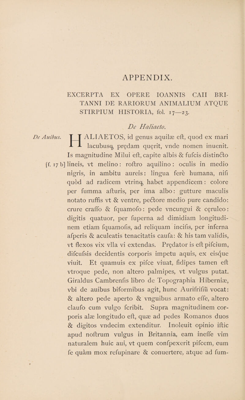 EXCERPTA EX OPERE lOANNIS CAII BRI¬ TANNI DE RARIORUM ANIMALIUM ATQUE STIRPIUM HISTORIA, fol. 17—23. De Haliaeto. De Aulbus. T T ALIAETOS, id genus aquilse eft, quod ex mari -L J- lacubusq^ predam qu(^rit, vnde nomen inuenit. Is magnitudine Milui eft, capite albis & fufcis distin(5lo [f. 17 b] lineis, vt melino: rofhro aquilino: oculis in medio nigris, in ambitu aureis: lingua fere humana, nifi quod ad radicem vtrinq^ habet appendicem : colore per fumma afturis, per ima albo: gutture maculis notato ruffis vt & ventre, pedlore medio pure candido: crure craffo & fquamofo: pede vncungui & ceruleo: digitis quatuor, per fuperna ad dimidiam longitudi¬ nem etiam fquamofis, ad reliquam incifis, per inferna afperis & aculeatis tenacitatis caufa: & his tam validis, vt flexos vix vlla vi extendas. Predator is eft pifcium, difcufsis decidentis corporis impetu aquis, ex eisque viuit. Et quamuis ex pifce viuat, fidipes tamen eft vtroque pede, non altero palmipes, vt vulgus putat. Giraldus Cambrenfis libro de Topographia Hiberniae, vbi de auibus biformibus agit, hunc Aurifrifm vocat: & altero pede aperto & vnguibus armato effe, altero claufo cum vulgo fcribit. Supra magnitudinem cor¬ poris alae longitudo eft, quae ad pedes Romanos duos & digitos vndecim extenditur. Inoleuit opinio iftic apud noftrum vulgus in Britannia, eam ineffe vim naturalem huic aui, vt quem confpexerit pifcem, eum fe quam mox refupinare & conuertere, atque ad fum-