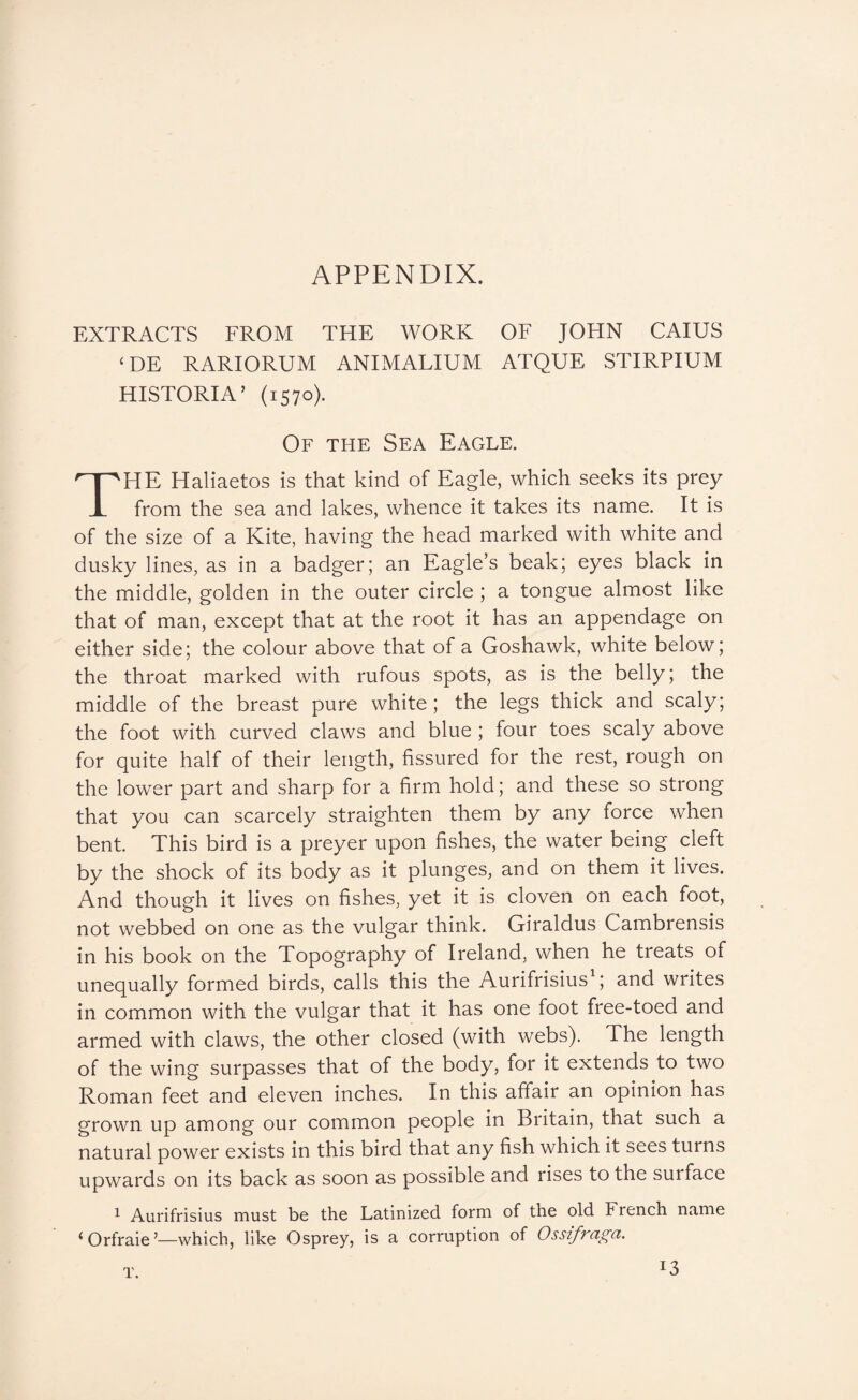 EXTRACTS FROM THE WORK OF JOHN CAIUS ‘DE RARIORUM ANIMALIUM ATQUE STIRPIUM HISTORIA’ (1570). Of tfie Sea Eagle. HE Haliaetos is that kind of Eagle, which seeks its prey i from the sea and lakes, whence it takes its name. It is of the size of a Kite, having the head marked with white and dusky lines, as in a badger; an Eagle’s beak; eyes black in the middle, golden in the outer circle ; a tongue almost like that of man, except that at the root it has an appendage on either side; the colour above that of a Goshawk, white below; the throat marked with rufous spots, as is the belly; the middle of the breast pure white; the legs thick and scaly; the foot with curved claws and blue; four toes scaly above for quite half of their length, fissured for the rest, rough on the lower part and sharp for a firm hold; and these so strong that you can scarcely straighten them by any force when bent This bird is a preyer upon fishes, the water being cleft by the shock of its body as it plunges, and on them it lives. And though it lives on fishes, yet it is cloven on each foot, not webbed on one as the vulgar think. Giraldus Cambrensis in his book on the Topography of Ireland, when he treats of unequally formed birds, calls this the Aurifrisius'; and writes in common with the vulgar that it has one foot free-toed and armed with claws, the other closed (with webs). The length of the wing surpasses that of the body, for it extends to two Roman feet and eleven inches. In this affair an opinion has grown up among our common people in Britain, that such a natural power exists in this bird that any fish which it sees turns upwards on its back as soon as possible and rises to the surface ^ Aurifrisius must be the Latinized form of the old French name ‘Orfraie’—which, like Osprey, is a corruption of Ossifraga. T. 13