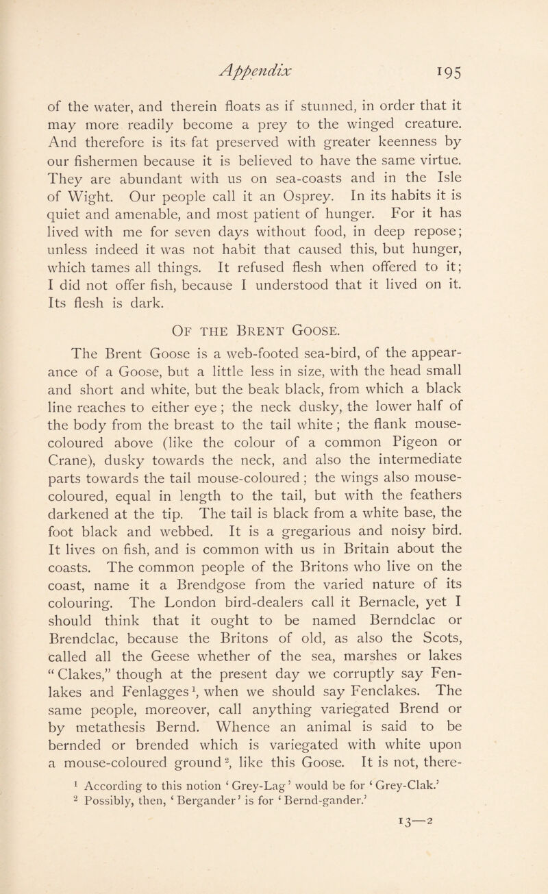 of the water, and therein floats as if stunned, in order that it may more readily become a prey to the winged creature. And therefore is its fat preserved with greater keenness by our fishermen because it is believed to have the same virtue. They are abundant with us on sea-coasts and in the Isle of Wight. Our people call it an Osprey. In its habits it is quiet and amenable, and most patient of hunger. For it has lived with me for seven days without food, in deep repose; unless indeed it was not habit that caused this, but hunger, which tames all things. It refused flesh when offered to it; I did not offer fish, because I understood that it lived on it. Its flesh is dark. Of the Brent Goose. The Brent Goose is a web-footed sea-bird, of the appear¬ ance of a Goose, but a little less in size, with the head small and short and white, but the beak black, from which a black line reaches to either eye ; the neck dusky, the lower half of the body from the breast to the tail white; the flank mouse- coloured above (like the colour of a common Pigeon or Crane), dusky towards the neck, and also the intermediate parts towards the tail mouse-coloured; the wings also mouse- coloured, equal in length to the tail, but with the feathers darkened at the tip. The tail is black from a white base, the foot black and webbed. It is a gregarious and noisy bird. It lives on fish, and is common with us in Britain about the coasts. The common people of the Britons who live on the coast, name it a Brendgose from the varied nature of its colouring. The London bird-dealers call it Bernacle, yet I should think that it ought to be named Berndclac or Brendclac, because the Britons of old, as also the Scots, called all the Geese whether of the sea, marshes or lakes “ Clakes,” though at the present day we corruptly say Fen- lakes and Fenlagges k when we should say Fenclakes. The same people, moreover, call anything variegated Brend or by metathesis Bernd. Whence an animal is said to be bernded or brended which is variegated with white upon a mouse-coloured ground k like this Goose. It is not, there- 1 According to this notion ‘ Grey-Lag’ would be for ‘ Grey-Clak.’ 2 Possibly, then, ‘Bergander’ is for ‘ Bernd-gander.’ 13—2