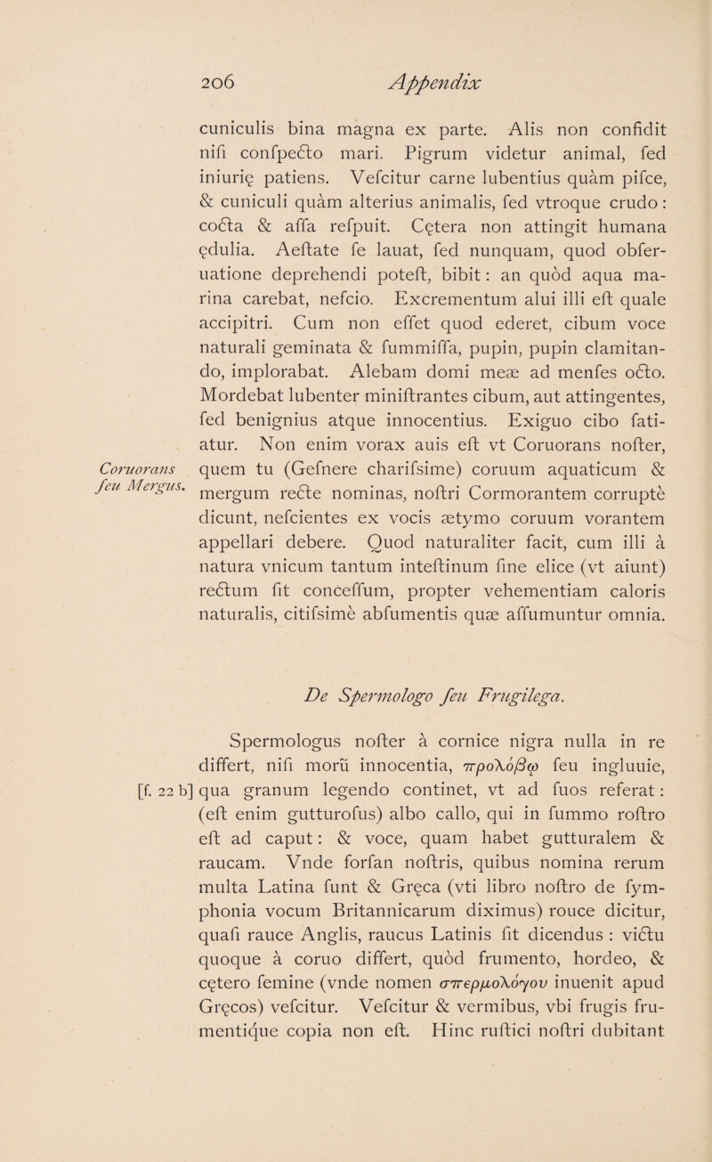 cuniculis bina magna ex parte. Alis non confidit nifi confpedlo mari. Pigrum videtur animal, fed iniurie patiens. Vefcitur carne lubentius quam pifce, & cuniculi quam alterius animalis, fed vtroque crudo: codla & affa refpuit. Cetera non attingit humana (^dulia. Aeftate fe lauat, fed nunquam, quod obfer- uatione deprehendi poteft, bibit: an quod aqua ma¬ rina carebat, nefcio. Excrementum alui illi eft quale accipitri. Cum non effet quod ederet, cibum voce naturali geminata & fummiffa, pupin, pupin clamitan¬ do, implorabat. Alebam domi meae ad menfes o6lo. Mordebat lubenter miniftrantes cibum, aut attingentes, fed benignius atque innocentius. Exiguo cibo fati- atur. Non enim vorax auis eft vt Coruorans nofter, Co7'uorans quem tu (Gefnere charifsime) coruum aquaticum & /eu Me7gus. redle nominas, noftri Cormorantem corrupte dicunt, nefcientes ex vocis aetymo coruum vorantem appellari debere. Quod naturaliter facit, cum illi a natura vnicum tantum inteftinum fine elice (vt aiunt) redlum fit conceffum, propter vehementiam caloris naturalis, citifsime abfumentis quae affumuntur omnia. De Spermologo fen Frugilega. Spermologus nofter a cornice nigra nulla in re differt, nifi rnoru innocentia, irpoXolBw feu ingluuie, [f. 22 b] qua granum legendo continet, vt ad fuos referat: (eft enim gutturofus) albo callo, qui in fummo roftro eft ad caput: & voce, quam habet gutturalem & raucam. Vnde forfan noftris, quibus nomina rerum multa Latina fimt & Greca (vti libro noftro de fym- phonia vocum Britannicarum diximus) rouce dicitur, quafi rauce Anglis, raucus Latinis fit dicendus : vidlu quoque a coruo differt, quod frumento, hordeo, & cetero femine (vnde nomen airep/moXoyov inuenit apud Grc^cos) vefcitur. Vefcitur & vermibus, vbi frugis fru¬ mentique copia non eft. Hinc ruftici noftri dubitant