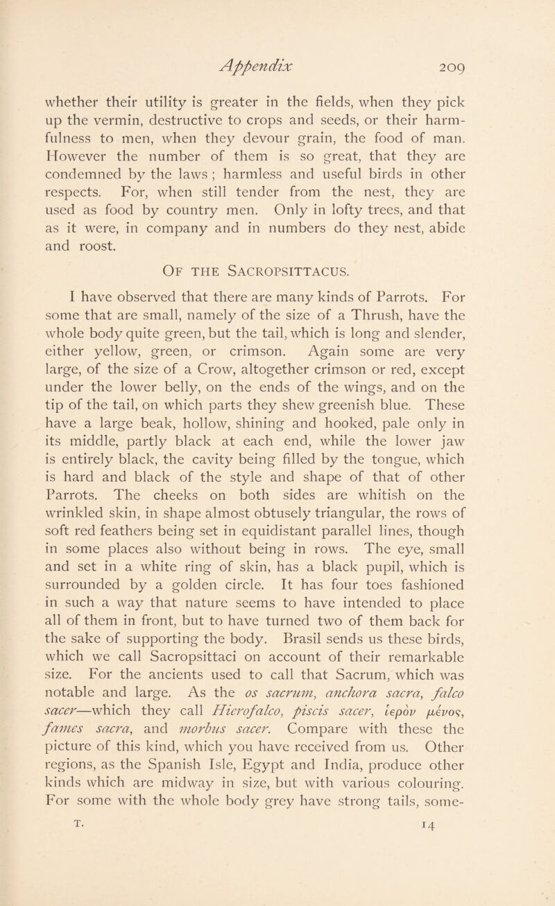 whether their utility is greater in the fields, when they pick up the vermin, destructive to crops and seeds, or their harm¬ fulness to men, when they devour grain, the food of man. However the number of them is so great, that they are condemned by the laws ; harmless and useful birds in other respects. For, when still tender from the nest, they are used as food by country men. Only in lofty trees, and that as it were, in company and in numbers do they nest, abide and roost. Of the Sacropsittacus. I have observed that there are many kinds of Parrots. For some that are small, namely of the size of a Thrush, have the whole body quite green, but the tail, which is long and slender, either yellow, green, or crimson. Again some are very large, of the size of a Crow, altogether crimson or red, except under the lower belly, on the ends of the wings, and on the tip of the tail, on which parts they shew greenish blue. These have a large beak, hollow, shining and hooked, pale only in its middle, partly black at each end, while the lower jaw is entirely black, the cavity being filled by the tongue, which is hard and black of the style and shape of that of other Parrots. The cheeks on both sides are whitish on the wrinkled skin, in shape almost obtusely triangular, the rows of soft red feathers being set in equidistant parallel lines, though in some places also without being in rows. The eye, small and set in a white ring of skin, has a black pupil, which is surrounded by a golden circle. It has four toes fashioned in such a way that nature seems to have intended to place all of them in front, but to have turned two of them back for the sake of supporting the body. Brasil sends us these birds, which we call Sacropsittaci on account of their remarkable size. For the ancients used to call that Sacrum, which was notable and large. As the os sacrum, anchora sacra, falco sacer—which they call Hierofalco, piscis sacer, lepov puevo^, fames saera, and morbus saeer. Compare with these the picture of this kind, which you have received from us. Other regions, as the Spanish Isle, Egypt and India, produce other kinds which are midway in size, but with various colouring. For some with the whole body grey have strong tails, some- T. 14
