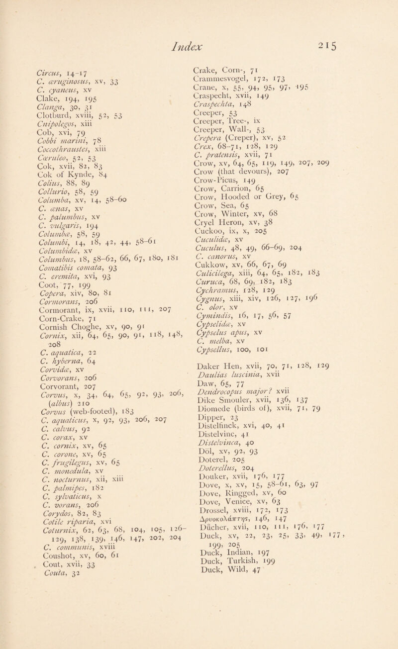 Circus^ I4“i7 C. ceruginosiis^ xv, 33 C. cyanius, xv Clake, 194, 195 Clanga, 30, 31 Clotburd, xviii, 52, 53 Cnipolegos, xiii Cob, xvi, 79 Cobbi vuxrini, 78 Cocfolhrausies, xiii Ca;nileo, 52, 53 Cok, xvii, 82, 83 Cok of Kynde, 84 Collus^ 88, 89 Colhcrio, 58, 59 Columba^ xv, 14, 58-60 C. anas, xv C. palumbus, xv C. vulgaris, 194 Columba, 58, 59 Columbi, 14, 18, 42, 44, 58-61 Columbida, xv Columbus, 18, 58-62, 66, 67, 180, 181 Comatibis comata, 93 C. eremita, xvi, 93 Coot, 77, 199 Copera, xiv, 80, 81 Cormorans, 206 Cormorant, ix, xvii, no, in, 207 Corn-Crake, 71 Cornish Choghe, xv, 90, 91 Cornix, xii, 64, 65, 90, 91, 118, 148, 208 C. aquatica, 22 C. hyberna, 64 Corvida, xv Corvorans, 206 Corvorant, 207 Corvus, X, 34, 64, 65, 92, 93, 206, {albus) 210 Corvus (web-footed), 183 C. aquaticus, x, 92, 93, 206, 207 C. calvus, 92 C. corax, xv C. cornix, xv, 65 C. cor one, xv, 65 C. frugilegus, xv, 65 C. monedula, xv C. nocturnus, xii, xiii C. palmipes, 182 C. sylvaticus, x C. vorans, 206 Coxy dos, 82, 83 Cotile riparia, xvi Coturnix, 62, 63, 68, 104, 105, 126- 129, 138, 139’204 C. communis, xviii Coushot, XV, 60, 61 , Cout, xvii, 33 Couta, 32 Crake, Corn-, 71 Crannnesvogel, 172, 173 Crane, x, 55, 94? 95» 97’ ‘95 Craspecht, xvii, 149 Cx'aspechta, 148 Creeper, 53 Creeper, Tree-, ix Creeper, Wall-, 53 Crepera (Creper), xv, 52 Crex, 68-71, 128, 129 C. pratexisis, xvii, 71 Crow, xv, 64, 65, 119, 149, 207, 209 Crow (that devours), 207 Crow-Picus, 149 Crow, Carrion, 65 Crow, Hooded or Grey, 65 Crow, Sea, 65 Crow, Winter, xv, 68 Cryel Heron, xv, 38 Cuckoo, ix, X, 205 Cttculida, XV Cuculus, 48, 49, 66-69, 204 C. canoxnxs, xv Cukkow, XV, 66, 67, 69 Culicilega, xiii, 64, 65, 182, 183 Cui'uca, 68, 69, 182, 183 Cychranms, 128, 129 Cygnus, xiii, xiv, 126, 127, 196 C. olor, xv Cyxnindis, 16, 17, 56, 57 Cypselida, xv Cypselus apus, xv C. melba, xv Cypsellus, 100, loi Daker ITen, xvii, 70, 71, 128, 129 Daulias luscinia, xvii Daw, 65, 77 Dendrocopus majorl xvii Dike Smolder, xvii, 136, 137 Diomede (birds of), xvii, 71, 79 Dipper, 23 Distelfinck, xvi, 40, 41 Distelvinc, 41 Distelvinca, 40 Dol, XV, 92, 93 Doterel, 205 Doterellus, 204 Douker, xvii, 176, 177 Dove, X, XV, 15, 58-61, 63, 97 Dove, Ringged, xv, 60 Dove, Venice, xv, 63 Drossel, xviii, 172, 173 ApvoKoXdiTTrjs, 146, 147 Ducher, xvii, no, in, 176, 177 Duck, XV, 22, 23, 25, 33, 49, 17 199’ ^05 Duck, Indian, 197 Duck, Turkish, 199 Duck, Wild, 47