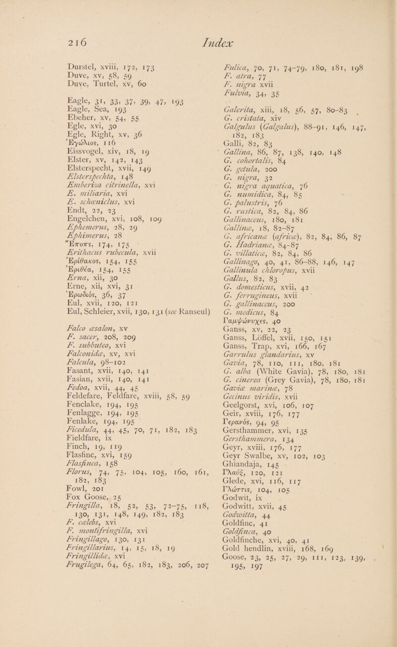 Durstel, xviii, 172, 173 Duve, XV, 58, 59 Duve, Tiirtel, xv, 60 l^agle, 31, 33, 37, 39, 47, 193 Eagle, Sea, 193 Ebeher, xv, 54, 55 Egle, xvi, 30 Egle, Right, xv, 36 ’E7wXtos, 116 Eissvogel, xiv, i8, 19 Elster, XV, 142, 143 Elsterspecht, xvii, 149 Elsterspechta, 148 Emberiza citrinella^ xvi E. miliaria^ xvi E. schceniclus, xvi Endt, 22, 23 Engelchen, xvi, 108, 109 Ephemerus^ 28, 29 Ephimerus^ 28 Ettotts, 174, 175 Eritliaciis ruhecula, xvii ’Eyoida/cos, 154, 155 ’Ept^ea, 154, 155 Erna^ xii, 30 Erne, xii, xvi, 31 ’EpMs, 36, 37 Eul, xvii, 120, 121 Eul, Schleier, xvii, 130, 131 {see Ranseul) Ealco cBsalon, xv E. sacer, 208, 209 E. subhuteo, xvi Ealconidce, xv, xvi E'alciila, 98-102 Fasant, xvii, 140, 141 Fasian, xvii, 140, 141 Eedoa, xvii, 44, 45 Feldefare, Feldfare, xviii, 58, 59 Fenclake, 194, 195 Fenlagge, 194, 195 Fenlake, 194, 195 Eicedida, 45, 70, 71, 182, 183 Fieldfare, ix Finch, 19, 119 Flasfinc, xvi, 159 Elasfinca, 158 Elorus, 74, 75, 104, 105, 160, i6r, 182, 183 Fo'wl, 201 Fox Goose, 25 Eringilla, 18, 52, 53, 72-75, 118, 13O5 13b I49> ^82, 183 E. Calebs, xvi E. Dwntifringilla, xvi Eringillago, 130, 131 Fringillarius, 14, 15, 18, 19 Eringillidte, xvi Erugilega, 64, 65, 182, 183, 206, 207 Eidica, ,70, 71, 74-79, 180, 181, 198 F. air a, 77 P\ nigra xvii Fidvia, 34, 35 Galerita, xiii, i8, 56, 57, 80-83 G. cristata, xiv Galgulus (Galgalus), 88-91, 146, 147, /82, 183 Galli, 82, 83 Gallina, 86, 87, 138, 140, 148 G. cohortalis, 84 G. getula, 200 G. nigra, 32 G. jtigra aquatica, 76 G. tiumidica, 84, 85 G. palustris, 76 G. rustica, 82, 84, 86 Gallinaceus, 180, 181 Gallince, 18, 82-87 G. africancB {africce), 82, 84, 86, 87 G. Hadriana, 84-87 G. 7jillaticce, 82, 84, 86 Gallinago, 40, 41, 86-88, 146, 147 Gallimda chloropus, xvii Gallus, 82, 83 G. domesticus, xvii, 42 G. ferrugineus, xvii G. gallinaceus, 200 G. medicus, 84 VaixpC)v\)xc-S, 40 Ganss, xv, 22, 23 Ganss, Loffel, xvii, 150, 151 Ganss, Trap, xvi, 166, 167 Garrtdus glandarius, xv Gavia, 78, iro, iii, 180, 181 G. alba (White Gavia), 78, 180, j8r G. cinerea (Grey Gavia), 78, 180, 181 GavicB marincE, 78 Gecimis viridis, xvii Geelgorst, xvi, 106, J07 Geir, xviii, 176, 177 Fepavos, 94, 95 Gersthammer, xvi, 135 Gersthammera, 134 Geyr, xviii, 176, 177 Geyr Swalbe, xv, 102, 103 Ghiandaja, 145 r\a3^, 120, 121 Glede, xvi, 116, 117 rXcurrtS; 104, 105 Godwit, ix Godwitt, xvii, 45 Godwitta, 44 Goldfinc, 41 Goldfinca, 40 Goldfinche, xvi, 40, 41 Gold hendlin, xviii, 168, 169 Goose, 23, 25, 27, 29, III, 123, 139, 195, 197