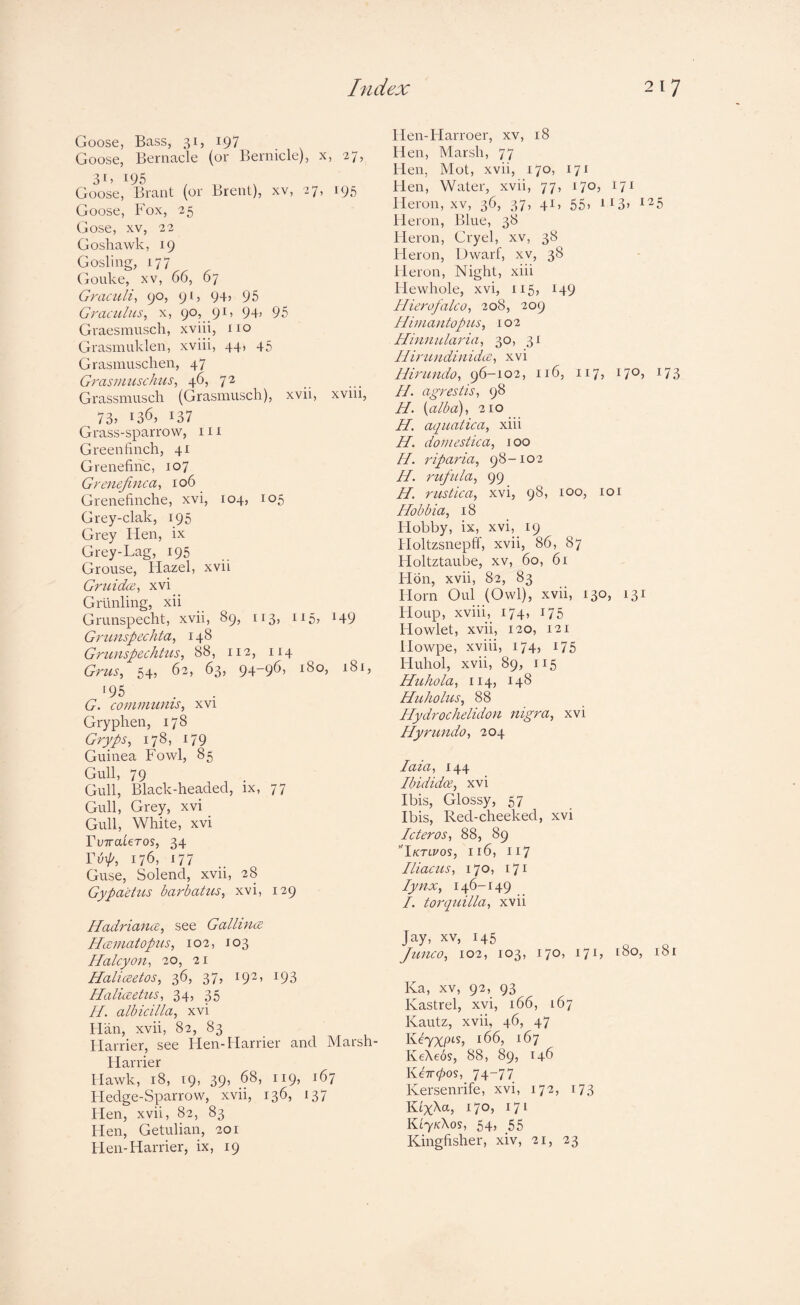 Goose, Bass, 31, 197 Goose, Bernacle (or Bernicle), x, 27, Goose, Brant (or Brent), xv, 27, 195 Goose, Fox, 25 Gose, XV, 22 Goshawk, 19 Gosling, 177 Gouke, XV, 66, 67 Graculi^ 90, 91, 94» 95 Graculus^ x, 90, 91, 94) 95 Graesmusch, xviii, no Grasmuklen, xviii, 44, 45 Grasinuschen, 47 Grasnmschus, 46, 72 Grassmusch (Grasmusch), xvii, xvni, 73) 136, 137 Grass-sparrow, in Greenfinch, 41 Grenefinc, 107 Grenefinca, 106 Grenefinche, xvi, 104, 105 Grey-clak, 195 Grey Hen, ix Grey-Lag, 195 Grouse, liazel, xvii Griiidce^ xvi Grilnling, xii Grunspecht, xvii, 89, 113, 115, 149 Gricnspechta, 148 Grunspechtus, 88, 112, 114 Grtis, 54, 62, 63, 94-96) 180, 181, 195 G. communis^ xvi Gryphen, 178 Gryps^ 178, 179 Guinea Fowl, 85 Gull, 79 Gull, Black-headed, ix, 77 Gull, Grey, xvi Gull, White, xvi ruTTateros, 34 Yvp, 176, 177 Guse, Solend, xvii, 28 Gypaetus barbatus^ xvi, 129 HadriancB^ see Gallinte Hcematopiis, 102, 103 Halcyon^ 20, 21 Haliceetos, 36, 37, 192, 193 Haliaetus, 34, 35 H. albicilla, xvi Flan, xvii, 82, 83 Harrier, see Hen-Harrier and Marsh- Harrier Hawk, 18, 19, 39, 68, 119, 167 Fledge-Sparrow, xvii, 136, 137 Hen, xvii, 82, 83 Hen, Getuliaii, 201 Hen-Harrier, ix, 19 Hen-Harroer, xv, 18 Hen, Marsh, 77 Hen, Mot, xvii, 170, 171 Hen, Water, xvii, 77, 170, 171 Heron, xv, 36, 37, 41, 55, ii3) 125 Heron, Blue, 38 Fleron, Cryel, xv, 38 Fleron, Dwarf, xv, 38 Heron, Night, xiii Flewhole, xvi, 115, 149 Hierofalco, 208, 209 Iliinantopns, 102 Hiiinularia^ 30, 31 IliriindiiiidLe^ xvi Hirundo^ 96-102, 116, 117, 170, 173 //. agrestis, 98 H. [alba), 210 H. aquatica, xiii H. domestica, 100 //. riparia, 98-102 PI. rufula, 99 H. rustica, xvi, 98, 100, loi Hobbia, i8 Hobby, ix, xvi, 19 Holtzsnepff, xvii, 86, 87 Floltztaube, xv, 60, 61 FIdn, xvii, 82, 83 Horn Oul (Owl), xvii, 130, 131 FIoup, xviii, 174, 175 Howlet, xvii, 120, 121 Howpe, xviii, 174, 175 Huhol, xvii, 89, 115 Huhola, 114, 148 Huholus, 88 Ilydrochelidon nigra, xvi Hyrundo, 204 laia, 144 Ibididas, xvi Ibis, Glossy, 57 Ibis, Red-cheeked, xvi Icteros, 88, 89 Iktlvos, 116, 117 Iliacus, 170, 171 Iynx, 146-149 I. torquilla, xvii Jay, XV, 145 Junco, 102, 103, 170, 171, i8o, 181 Ka, XV, 92, 93 Kastrel, xvi, 166, 167 Kautz, xvii, 46, 47 Keyxpi-h 166, 167 KeAeos, 88, 89, 146 KeTT^os, 74-77 Kersenrife, xvi, 172, 173 KtX^a, 170, 171 lUyKXos, 54, 55 Kingfisher, xiv, 21, 23