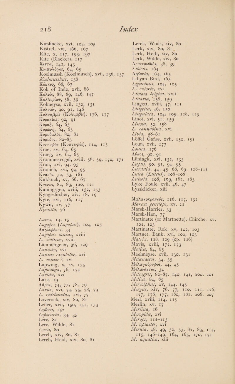 Kirsfincke, xvi, 104, 105 Kistrel, xvi, 166, 167 Kite, X, 117, 193, 197 Kite (Blacker), 117 IUttu, 142, 143 KuLTToXoyos, 64, 65 Koelmussh (Koeltnusch), xvii, 136, 137 Koelm ussh us, 136 Kokkv^, 66, 67 Kok of Incle, xvii, 86 KoXtos, 88, 89, 146, 147 KoWvpiiov, 58, 59 Kolmeyse, xvii, 130, 131 Ko\o66s, 90, 91, 146 Ko\v/ij3pis (KoXvp-^is), 176, 177 KopaKias, 90, 91 K6pa^, 64, 65 KopibpT], 64, 65 KopvdaXos, 80, 81 Kopvdos, 80-83 KoTTV(p6s {KoTTTVCpOs), H4, IJ5 Krae, xv, 64, 65 Kraeg, xv, 64, 65 Krammesvogel, xviii, 58, 59, 170, 171 Kriiii, xvi, 94, 95 Kranich, xvi, 94, 95 Kvauos, 52, 53, 181 Kukkuck, XV, 66, 67 Kijkvos, 82, 83, 120, 121 Kuningsgen, xviii, 152, 153 Kyngesfissher, xiv, 18, 19 Kyte, xvi, 116, 117 Kywit, XV, 77 Kyivitta, 76 Laves, 14, 15 Lag opes {Lagvpus), 104, 105 Aayojcpopos, 34 Lagopits vmtus, xviii L. scoticus, xviii Lanimergeier, 36, 129 Laniidce, xvi Lanius excubitor, xvi L. minor?, xvi Lapwing, x, xv, 175 Lcipzvinga, 76, 174 Laridce, xvi Lark, 19 Adpos, 74, 75, 78, 79 Larus, xvi, 74, 75, 78, 79 L. ridibundus, xvi, 77 Laverock, xiv, 80, 81 Lefler, xvii, 150, 151, J53 Lejiera, 152 Leporaria, 34, 35 Lerc, 81 Lerc, Wilde, 81 Lerca, 80 Lerch, xiv, 80, 81 Lerch, Heid, xiv, 80, 81 Lerck, Wod-, xiv, 80 Lerk, xiv, 80, 81 , Lerk, Heth, xiv, 80 Lerk, Wilde, xiv, 80 AevKepojdLos, 38, 39 Libiciis, 164 Al^vkos, 164, 165 Libyan Bird, 165 Ligurinus, 104, 105 L. chloris, xvi Limosa belgica, xvii Linaria, ‘158, 159 Lingett, xviii, 47, 111 Lingetta, 46, no Lingulaca, 104, 105, 128, 129 Linot, xvi, 51, 159 Linota, 50, 158 L. cannabina, xvi Livia, 58-61 Lolfel Gafiss, xvii, 150, 151 Loun, xvii, 177 Louna, 176 Avkos, 90, 91 Liiningk, xvi, 132, 133 Lupus, 90, 91, 94, 95 Luscinia, 44, 45, 68, 69, 108-111 iMtea {^Luteus), 106-108 Luteola, 108, 109, 182, 183 Lyke Foule, xvii, 46, 47 Lyssklicker, xiii MaXaKOKpapevs, 116, 117, 132 Mareca penelope, xv, 22 Marsh-Harrier, 33 Marsh-Hen, 77 Martinette (or Martnette), Chirche, xv, 102, 103 Martinette, Rok, xv, 102, 103 Martnet, Bank, xvi, 102, 103 Matrix, 128, 129 (cp. 126) Mavis, xviii, 172, 173 Medicos, 84, 85 Meelmeyse, xvii, 130, 131 MelcenaHos, 34, 35 XleXayKopvcpos, 44, 45 MeXameros, 34 Meleagris, 82-87, 140, 141, 200, 201 Melica, 84, 85 Mercolphus, xv, 144, 145 Alergus, xiv, 76, 77, no, in, 126, 127, 176, 177, 180, 181, 206, 207 Merl, xviii, 114, 115 Merlin, xv, 17 Merlina, 16 Meropida, xvi Merops, 112-115 M. apiaster, xvi Merula, 48, 49, 52, 53, 82, 83,. 114, 115, 146-149, 164, 165, 170, 171 AL aquatica, xiii