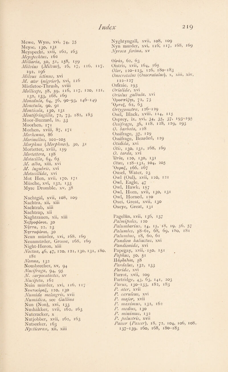 Mewe, Wyss, xvi, 74, 75 Meyse, 130, 131 Meyspeclit, xvii, 162, 163 JMeyspechitts, 162 Miliaria, 50, 51, 158, 159 Alilvius {Milvus), 16, 17? ii7) 192, 196 Milvus ictinus, xvi M. ater {nigrior), xvi, 116 Mistletoe-Thrush, xviii Molliceps, 58, 59, 116, 117, 120, J21, 132, 133, 168, 169 Monedula, 64, 76, 90-93, 146-149 Monetula, 90, 91 Monlicola, 130, 131 Montifringilla, 72, 73, 182, 183 Moor-Buzzard, ix, 33 Moorhen, 171 Morhen, xviii, 87, 171 Alorhenna, 86 Alorinellus, 202-205 Alorphna {Morphnos), 30, 31 Mortetter, xviii, 159 Morteitera, 158 Motacilla, 64, 65 M. alba, xiii, xvi M. lugtLbris, xvi Motacillida:, xvi Mot Hen, xvii, 170, 171 Miische, xvi, 132, 133 Myre Dromble, xv, 38 Nachtgal, xvii, 108, 109 Nachtra, xii, xiii Nachtrab, xiii Nachtrap, xii Naghtrauen, xii, xiii Ne/3po06i'os, 30 X?}rra, 22, 23 lAyiTTopovos, 30 Neun murder, xvi, 168, 169 Neunmilrder, Grosse, 168, 169 Night-Heron, xiii Noctua, 46, 47, 120, 121, 130, 131, 180, 181 Nonna, 132 Nousbrecher, xv, 94 Niicifraga, 94, 95 N. caryocatactes, xv Nucipeta, 162 Nuin murder, xvi, 116, 117 ISvKTLKOpa^, 120, 130 Numida meleagris, xvii Numidica, see Gallina Nun (Non), xvi, 133 Nushiikker, xvii, 162, 163 Nutcracker, x Nutjobber, xvii, 162, 163 Nutseeker, 163 Nycticorax, xii, xiii Nyghtyngall, xvii, 108, 109 Nyn murder, xvi, 116, ii7> 168, 169 Nyroca ferina, xv Oivds, 62, 63 Oistris, xvii, 164, 165 Olor, 120-123, 126, 180-183 Onocrotalus {Onocratalus), x, xiii, xiv, 122—127 Orfraie, 193 Oriolidx, xvi Oriolus galbula, xvi ’OpoaTrt^rjs, 72, 73 ”OpTv^, 62, 63 Ortygometra, 126-129 Osel, Black, xviii, 114, 115 Osprey, ix, xvi, 34, 35, 37, i93“i95 Ossifraga, 36, 118, 128, 129, 193 O. barbata, j 28 Ossifrage, 37, 129 Ossifrage, Bearded, 129 OtididcE, xvi Otis, 130, 13 i, 168, 169 (9. tarda, xvi ’firos, 120, 130, 131 Ottis, [28-131, 204, 205 Ovpaf 166, 167 Ousel, Water, 23 Owl (Old), xvii, 120, 121 Owl, Eagle, 47 Owl, Hawk, 157 Owl, Horn, xvii, 130, 131 Owl, Horned, 120 Oxei, Great, xvii, 130 Oxeye, Great, 131 Pageliin, xvii, 136, 137 Palmipedes, 120 Palumbarius, 14, 15, 18, 19, 56, 57 Palumbes, 58-61, 68, 69, 180, 181 Palumbus, 18, 60, 61 Pandion halia'eHcs, xvi Pandionidce, xvi Papegay, xvii,-150, 151 Paphus, 50, 51 IldpSaXos, 58 Pardalus, 132, 133 Par idee, xvi Parrot, xvii, 209 Partridge, 43, 63, 141, 203 Parus, 130-133, 182, 183 P. ater, xvii P. aeruleus, xvi P. major, xvii P. maximus, 132, 162 P. medius, 130 P. miniums, 132 P. palustris, xvii Passer {Pascer), 18, 72, 104, 106, 108, 137-139, 160, 168, 180-183