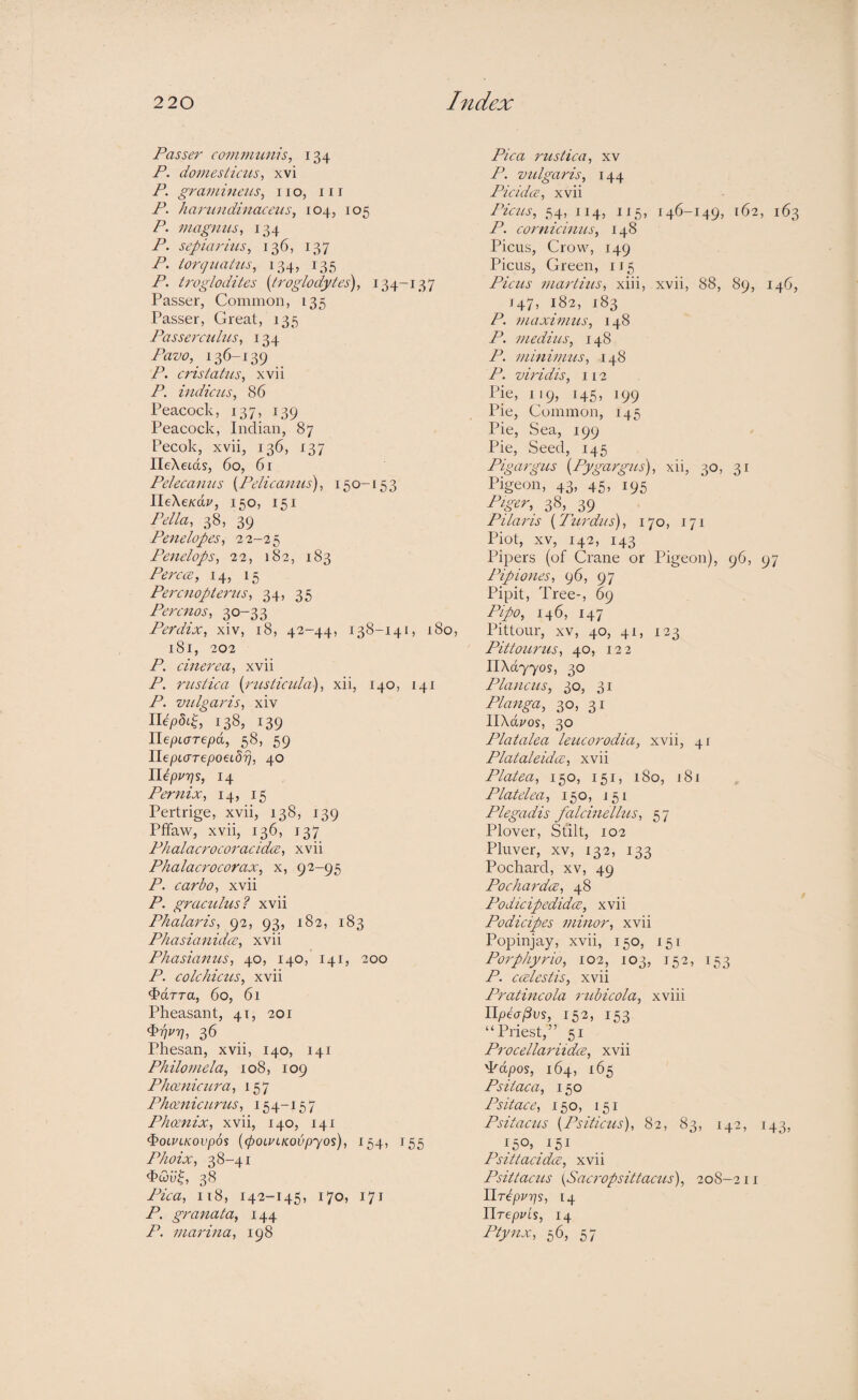 Passer communis, 134 P. do7nesticus, xvi P. graminciis, no, in P. haimndinaceiis, 104, 105 P. magnus, 134 P. sepiari'us, 136, 137 P. torguaUis, 134, 135 P. troglodites {troglodytes'), 134-137 Passer, Common, 135 Passer, Great, 135 Passeixuhts, 134 Pavo, 136-139 P. cristatus, xvii P. indie us, 86 Peacock, 137, 139 Peacock, Indian, 87 Pecok, xvii, 136, 137 IleXetds, 60, 61 Pelecanus [Pelicanius), 150-153 IleXe/cd?/, 150, 151 Pella, 38, 39 Penelopes, 22-25 Penelops, 22, 182, 183 Percai, 14, 15 Percnoptemis, 34, 35 Perenos, 30-33 Perdix, xiv, 18, 42-44, 138-141, 180, 181, 202 P. cinerea, xvii P. rustica [rusticula), xii, 140, 141 P. vulgaris, xiv nepSiC 138, 139 HepLorepd, 58, 59 IlepLcrTepoeLdT], 40 Ilepurjs, 14 Penmix, 14, 15 Pertrige, xvii, 138, 139 Ptfaw, xvii, 136, 137 Phalacrocoracidx, xvii Phalacrocorax, x, 92-95 P. carbo, xvii P. graculus? xvii Phalaris, 92, 93, 182, 183 PhasianidcB, xvii Phasianus, 40, 140, 141, 200 P. colchicus, xvii ^arra, 60, 61 Pheasant, 41, 201 ^TjUT], 36 Phesan, xvii, 140, 141 Philomela, 108, 109 Phcenicura, 157 Phcenicurus, 154-15 7 Phoenix, xvii, 140, 141 i>0LVLK0Vp6s [(pOLULKOVpyOs), I 54, 155 Phoix, 38-41 38 Pica, 118, 142-145, 170, 171 P. granata, 144 P. marina, 198 Pica rustica, xv P. vulgaris, 144 Pic idee, xvii Picus, 54, 114, 115, 146-149, 162, 163 P. cornicinus, 148 Picus, Crow, 149 Picus, Green, 115 Picus marlius, xiii, xvii, 88, 89, 146, 147, 182, 183 P. maximus, 148 P. medius, 148 P. minimus, 148 P. vuddis, 112 Pie, 119, 145, 199 Pie, Common, 145 Pie, Sea, 199 Pie, Seed, 145 Pigargus [Pygargus), xii, 30, 31 Pigeon, 43, 45, 195 38, 39 Pilaris [Turdus), 170, 171 Plot, XV, 142, 143 Pipers (of Crane or Pigeon), 96, 97 Pipiones, 96, 97 Pipit, Tree-, 69 Pipo, 146, 147 Pittour, XV, 40, 41, 123 Pittourus, 40, 122 11X0,7705, 30 Plancus, 30, 31 Plaiiga, 30, 31 llXdi'os, 30 Platalea leucorodia, xvii, 41 Plataleidui, xvii Platea, 150, 151, 180, 181 Platelea, 150, 151 Plegadis falcinellus, 57 Plover, Stilt, 102 Pluver, XV, 132, 133 Pochard, xv, 49 Pochai'dce, 48 Podicipedidee, xvii Podicipes minor, xvii Popinjay, xvii, 150, 151 Porphyrio, 102, 103, 152, 153 P. caelestis, xvii Pratincola rubicola, xviii Upea^vs, 152, 153 “Priest,” 51 Procellariidce, xvii T'dpos, 164, 165 Psiiaca, 150 Psit ace, 150, 151 Psitacus [Psiticus), 82, 83, 142, 143, Psittacidee, xvii Psittacus {Sacropsittacus), 208-211 HTcpvps, [4 lirepuLs, 14 Ptynx, 56, 57