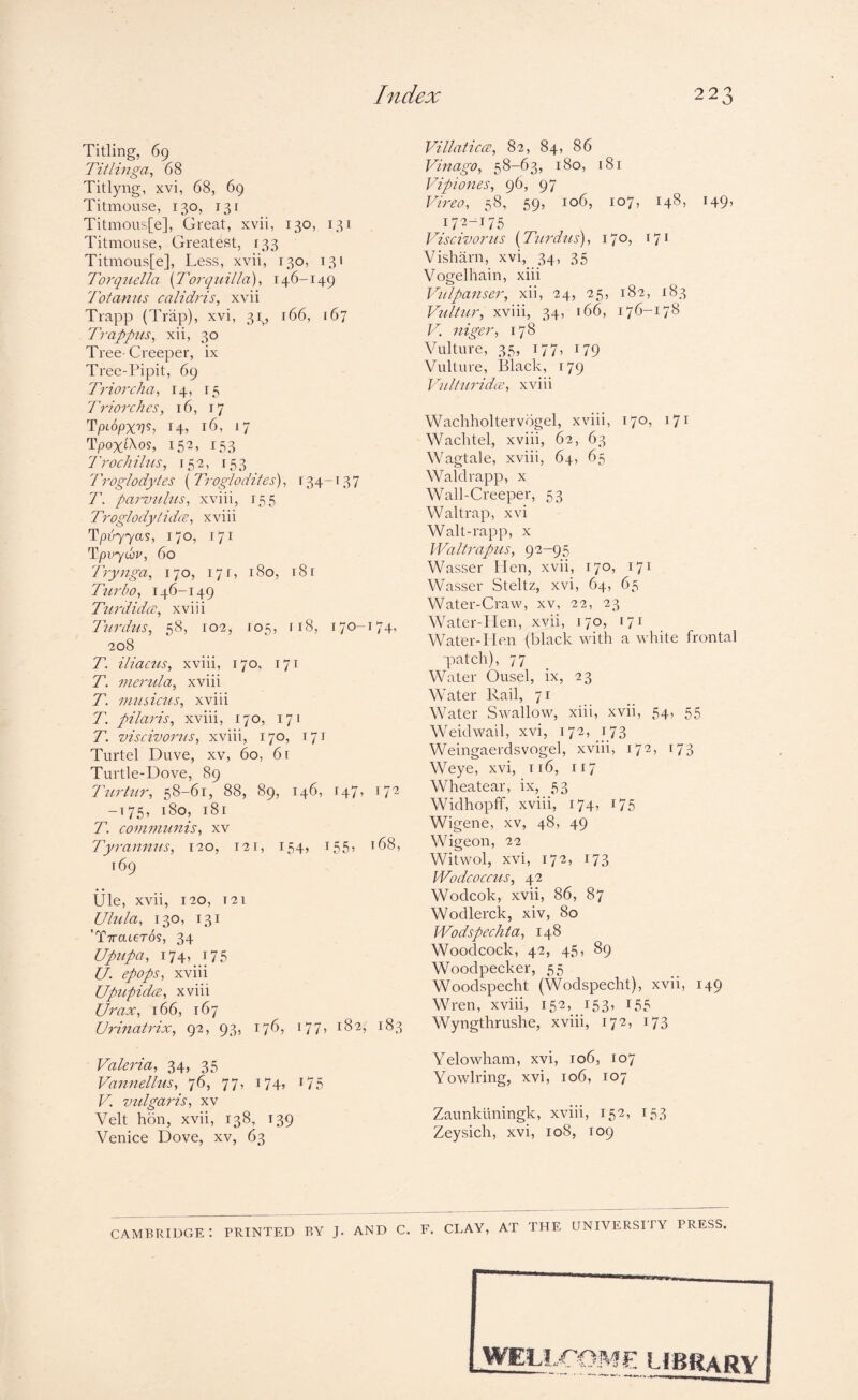 Titling, 69 Tit I inga^ 68 Titlyng, xvi, 68, 69 Titmouse, 130, 131 Titmous[e], Great, xvii, 130, 131 Titmouse, Greatest, 133 Titmous[e], Less, xvii, 130, 131 Torqzidla [Torqnilla], 146-149 Totamis calidris, xvii Trapp (Trap), xvi, 31., 166, 167 Trappits, xii, 30 Tree-Creeper, ix Tree-Pipit, 69 Triorcha^ 14, 15 Trior dies, 16, 17 Tpcopxv^, 14» I<5, 17 Tpox'i^os, 152, 153 Trodiihis, 152, 153 Troglodytes ( Troglodites), 134-137 T, parvulus, xviii, 155 Troglodytidce, xviii ^pvyya%, 170, 171 Tpvyuv, 60 Trynga, 170, 171, 180, 18 r Tttrbo, 146-149 Ttmlidcr, xviii 7'urdus, 58, 102, 105, 118, 170-174, 208 T. iliacus, xviii, 170, 171 T. meiuda, xviii T. nuLsicus, xviii T. pilaris, xviii, 170, 171 T. viscivorus, xviii, 170, 171 Turtel Duve, xv, 60, 6r Turtle-Dove, 89 Tiirhir, 58-61, 88, 89, 146, 147, 172 -175, 180, 181 T. covinmnis, xv Tyrannus, 120, 121, 154, r55) ^68, 169 tile, xvii, 120, T21 Ulula, 130, 131 'T7rateT(is, 34 Upupa, 174, 175 U. epops, xviii UpupidcB, xviii Urax, 166, 167 Urinatrix, 92, 93, 176, 177, 182, 183 Valeria, 34, 35 Vannellus, 76, 77, 174, i75 V. vulgaris, xv Veit hrin, xvii, 138, 139 Venice Dove, xv, 63 Villatic(2, 82, 84, 86 Vinago, 58-63, 180, 181 Vipiones, 96, 97 Vireo, 58, 59, 106, 107, 148, 149, 172-^175 Viscivorus {Ttirdtis), 170, 171 Visharn, xvi, 34, 35 Vogelhain, xiii Vulpanser, xii, 24, 25, 182, 183 Vultur, xviii, 34, 166, 176-178 V. niger, 178 Vulture, 35, 177, 179 Vulture, Black, 179 Vulturidce, xviii Wachholtervogel, xviii, 170, 171 Wachtel, xviii, 62, 63 Wagtale, xviii, 64, 65 Waldrapp, x Wall-Creeper, 53 Waltrap, xvi Walt-rapp, x Waltrap7is, 92-95 Wasser Plen, xvii, 170, 171 Wasser Steltz, xvi, 64, 65 Water-Craw, xv, 22, 23 Water-IIen, xvii, 170, 171 Water-Hen (black with a white frontal patch), 77 Water Ousel, ix, 23 Water Rail, 71 Water Swallow, xiii, xvii, 54, 55 Weidwail, xvi, 172, 173 Weingaerdsvogel, xviii, 172, 173 Weye, xvi, ti6, 117 Wheatear, ix, 53 Widhopff, xviii, 174, 175 Wigene, xv, 48, 49 Wigeon, 22 Witwol, xvi, 172, 173 Wodcoccj'is, 42 Wodcok, xvii, 86, 87 Wodlerck, xiv, 80 Wodspechta, 148 Woodcock, 42, 45, 89 Woodpecker, 55 Woodspecht (Wodspecht), xvii, 149 Wren, xviii, 152, 153, 155 Wyngthrushe, xviii, 172, 173 Yelowham, xvi, 106, 107 Yowlring, xvi, 106, 107 Zaunkliningk, xviii, 152, 153 Zeysich, xvi, 108, 109 CAMBRIDGE*. PRINTED BY J. AND C. F. CLAY, AT THE UNIVERSITY PRESS. WELLCOME libra Bv