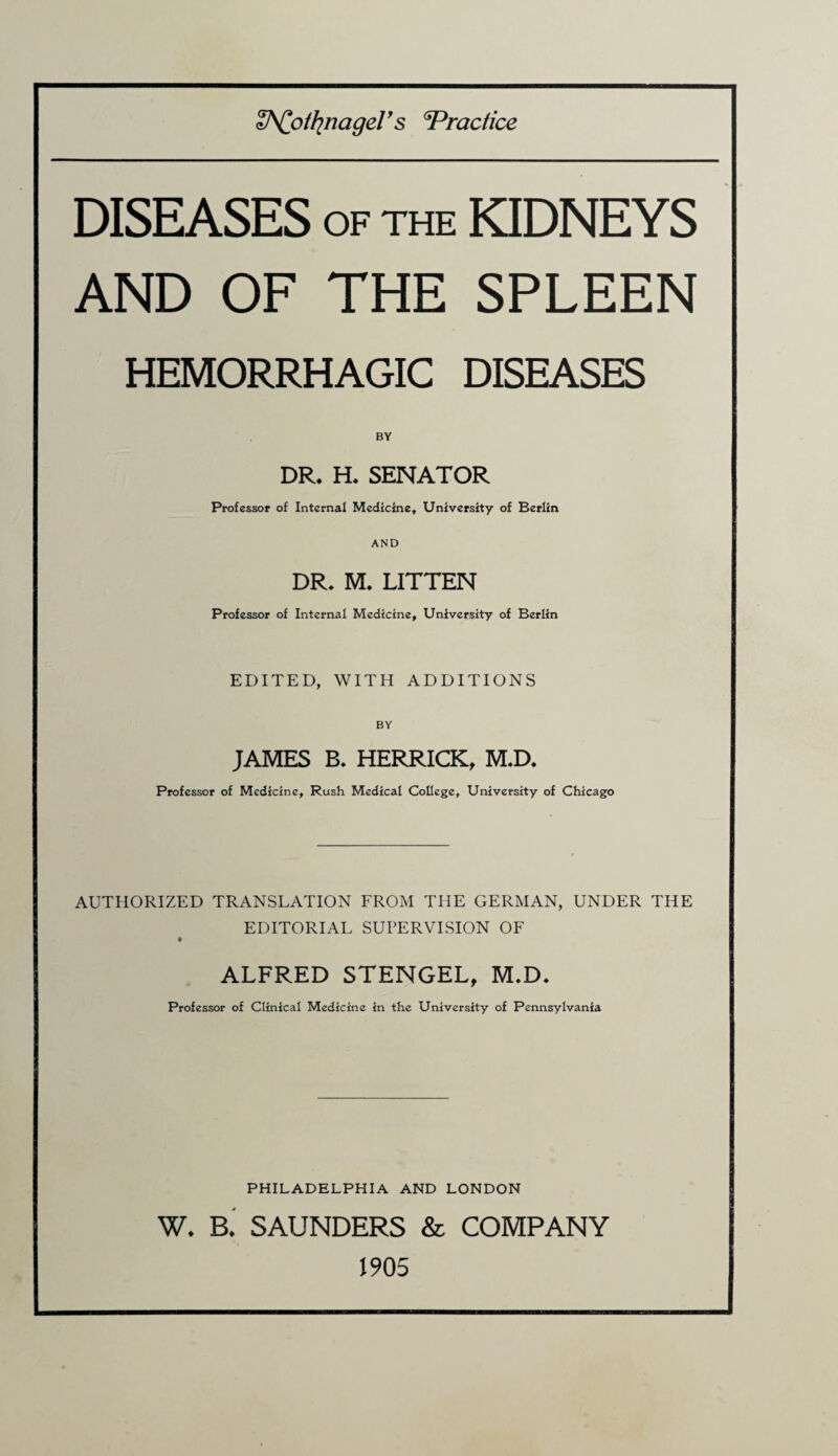 &Cotfynagel’s Practice DISEASES of the KIDNEYS AND OF THE SPLEEN HEMORRHAGIC DISEASES BY DR* H* SENATOR Professor of Internal Medicine, University of Berlin AND DR* M* LITTEN Professor of Internal Medicine, University of Berlin EDITED, WITH ADDITIONS BY JAMES B. HERRICK, M.D. Professor of Medicine, Rush Medical College, University of Chicago AUTHORIZED TRANSLATION FROM THE GERMAN, UNDER THE EDITORIAL SUPERVISION OF ALFRED STENGEL, M.D. Professor of Clinical Medicine in the University of Pennsylvania PHILADELPHIA AND LONDON W. a SAUNDERS & COMPANY 1905