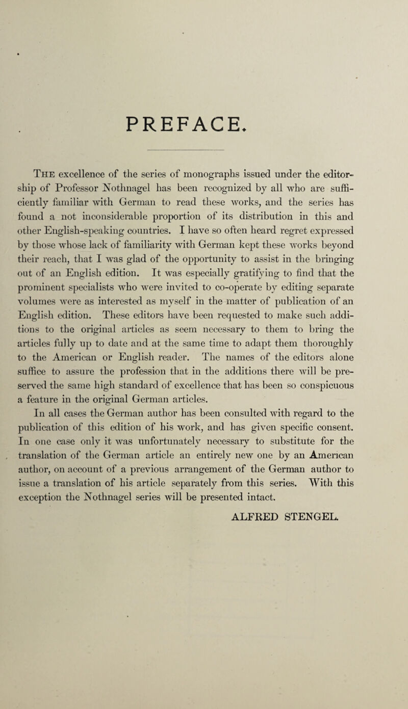 PREFACE The excellence of the series of monographs issued under the editor- ship of Professor Nothnagel has been recognized by all who are suffi¬ ciently familiar with German to read these works, and the series has found a not inconsiderable proportion of its distribution in this and other English-speaking countries. I have so often heard regret expressed by those whose lack of familiarity with German kept these works beyond their reach, that I was glad of the opportunity to assist in the bringing out of an English edition. It was especially gratifying to find that the prominent specialists who were invited to co-operate by editing separate volumes were as interested as myself in the matter of publication of an English edition. These editors have been requested to make such addi¬ tions to the original articles as seem necessary to them to bring the articles fully up to date and at the same time to adapt them thoroughly to the American or English reader. The names of the editors alone suffice to assure the profession that in the additions there will be pre¬ served the same high standard of excellence that has been so conspicuous a feature in the original German articles. In all cases the German author has been consulted with regard to the publication of this edition of his work, and has given specific consent. In one case only it was unfortunately necessary to substitute for the translation of the German article an entirely new one by an American author, on account of a previous arrangement of the German author to issue a translation of his article separately from this series. With this exception the Nothnagel series will be presented intact. ALFRED STENGEL.