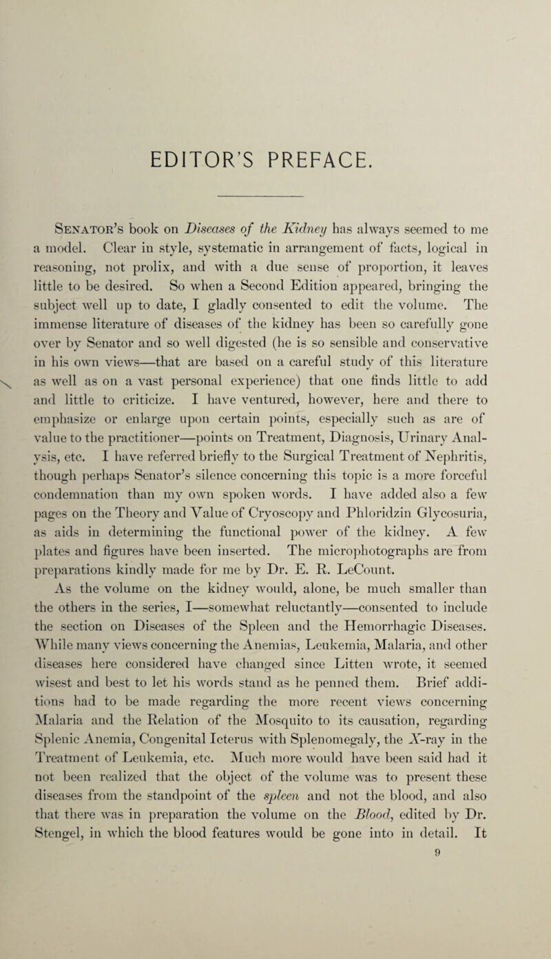 EDITOR’S PREFACE. Senator’s book on Diseases of the Kidney has always seemed to me a model. Clear in style, systematic in arrangement of facts, logical in reasoning, not prolix, and with a due sense of proportion, it leaves little to be desired. So when a Second Edition appeared, bringing the subject well up to date, I gladly consented to edit the volume. The immense literature of diseases of the kidney has been so carefully gone over by Senator and so well digested (he is so sensible and conservative in his own views—that are based on a careful study of this literature as well as on a vast personal experience) that one finds little to add and little to criticize. I have ventured, however, here and there to emphasize or enlarge upon certain points, especially such as are of value to the practitioner—points on Treatment, Diagnosis, Urinary Anal¬ ysis, etc. I have referred briefly to the Surgical Treatment of Nephritis, though perhaps Senator’s silence concerning this topic is a more forceful condemnation than my own spoken words. I have added also a few pages on the Theory and Value of Cryoscopy and Phloridzin Glycosuria, as aids in determining the functional power of the kidney. A few plates and figures have been inserted. The microphotographs are from preparations kindly made for me by Dr. E. R. LeCount. As the volume on the kidney would, alone, be much smaller than the others in the series, I—somewhat reluctantly—consented to include the section on Diseases of the Spleen and the Hemorrhagic Diseases. While many views concerning the Anemias, Leukemia, Malaria, and other diseases here considered have changed since Litten wrote, it seemed wisest and best to let his words stand as he penned them. Brief addi¬ tions had to be made regarding the more recent views concerning Malaria and the Relation of the Mosquito to its causation, regarding Splenic Anemia, Congenital Icterus with Splenomegaly, the X-ray in the Treatment of Leukemia, etc. Much more would have been said had it not been realized that the object of the volume was to present these diseases from the standpoint of the spleen and not the blood, and also that there was in preparation the volume on the Blood, edited by Dr. Stengel, in which the blood features would be gone into in detail. It