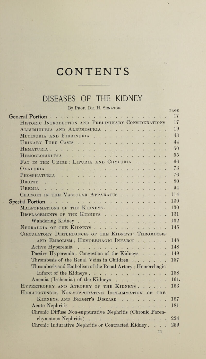 CONTENTS DISEASES OF THE KIDNEY By Prof. Dr. H. Senator J PAGE General Portion. 17 Historic Introduction and Preliminary Considerations 17 Albuminuria and Albumosuria. 19 Mucinuria and Fibrinuria. 43 Urinary Tube Casts. 44 Hematuria. 50 Hemoglobinuria. 55 Fat in the Urine; Lipuria and Chyluria. 66 OxALURIA. 73 Phosphaturia. 76 Dropsy . •. 80 Uremia. 94 Changes in the Vascular Apparatus.114 Special Portion. 180 Malformations of the Kidneys.130 Displacements of the Kidneys.131 Wandering Kidney.132 Neuralgia of the Kidneys.145 Circulatory Disturbances of the Kidneys ; Thrombosis and Embolism; Hemorrhagic Infarct.148 Active Hyperemia.148 Passive Hyperemia ; Congestion of the Kidneys.149 Thrombosis of the Renal Veins in Children.157 Thrombosis and Embolism of the Renal Artery ; Hemorrhagic Infarct of the Kidneys.158 Anemia (Ischemia) of the Kidneys.161. Hypertrophy and Atrophy of the Kidneys.163 Hematogenous, Non-suppurative Inflammation of the Kidneys, and Bright’s Disease.167 Acute Nephritis.181 Chronic Diffuse Non-suppurative Nephritis (Chronic Paren¬ chymatous Nephritis).224 Chronic Indurative Nephritis or Contracted Kidney .... 259 ll