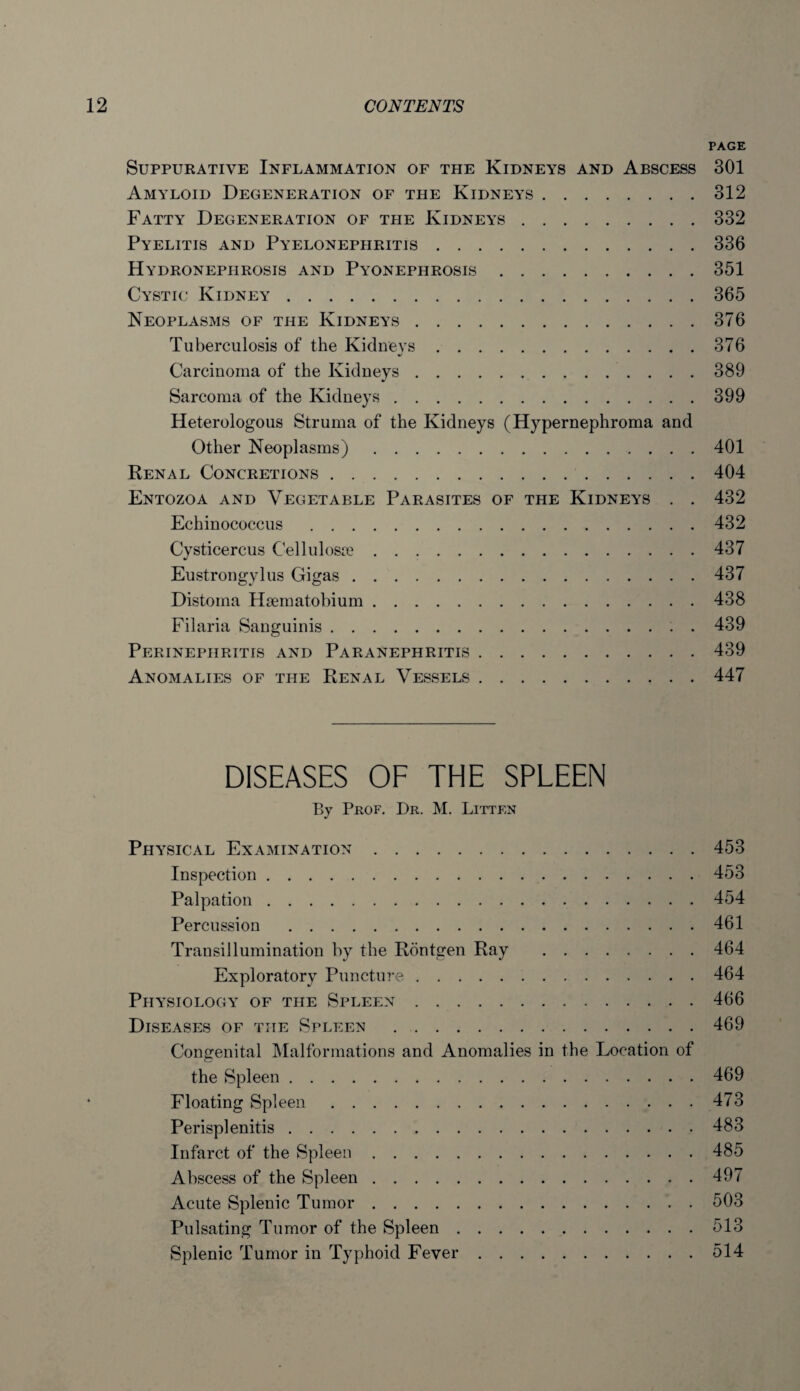 PAGE Suppurative Inflammation of the Kidneys and Abscess 301 Amyloid Degeneration of the Kidneys.312 Fatty Degeneration of the Kidneys.332 Pyelitis and Pyelonephritis.336 Hydronephrosis and Pyonephrosis.351 Cystic Kidney.365 Neoplasms of the Kidneys.376 Tuberculosis of the Kidneys.376 •/ Carcinoma of the Kidneys.389 Sarcoma of the Kidneys.399 Heterologous Struma of the Kidneys (Hypernephroma and Other Neoplasms).401 Renal Concretions. 404 Entozoa and Vegetable Parasites of the Kidneys . . 432 Echinococcus .432 Cysticercus Cellulosse.437 Eustrongylus Gigas.437 Distoina Haematobium.438 Filaria Sanguinis.439 Perinephritis and Paranephritis.439 Anomalies of the Renal Vessels.447 DISEASES OF THE SPLEEN By Prof. Dr. M. Litten Physical Examination.453 Inspection.453 Palpation.454 Percussion .461 Transillumination by the Rontgen Ray .464 Exploratory Puncture.464 Physiology of the Spleen.466 Diseases of the Spleen .469 Congenital Malformations and Anomalies in the Location of the Spleen.469 Floating Spleen.473 Perisplenitis.483 Infarct of the Spleen.485 Abscess of the Spleen.497 Acute Splenic Tumor.503 Pulsating Tumor of the Spleen.513 Splenic Tumor in Typhoid Fever.514