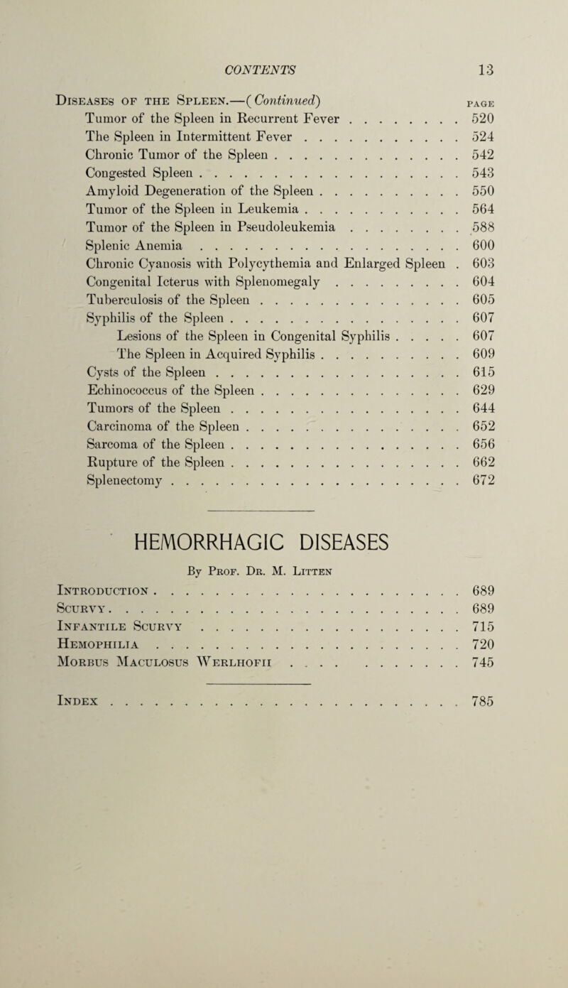 Diseases of the Spleen.—(Continued) page Tumor of the Spleen in Recurrent Fever.520 The Spleen in Intermittent Fever.524 Chronic Tumor of the Spleen.542 Congested Spleen.543 Amyloid Degeneration of the Spleen.550 Tumor of the Spleen in Leukemia.564 Tumor of the Spleen in Pseudoleukemia.588 Splenic Anemia.600 Chronic Cyanosis with Polycythemia and Enlarged Spleen . 603 Congenital Icterus with Splenomegaly.604 Tuberculosis of the Spleen.605 Syphilis of the Spleen.607 Lesions of the Spleen in Congenital Syphilis.607 The Spleen in Acquired Syphilis.609 Cysts of the Spleen.615 Echinococcus of the Spleen.629 Tumors of the Spleen.644 Carcinoma of the Spleen.652 Sarcoma of the Spleen.656 Rupture of the Spleen.662 Splenectomy.672 HEMORRHAGIC DISEASES By Prof. Dr. M. Litten Introduction.689 Scurvy.689 Infantile Scurvy.715 Hemophilia.720 Morbus Maculosus Werlhofii.745 Index 785