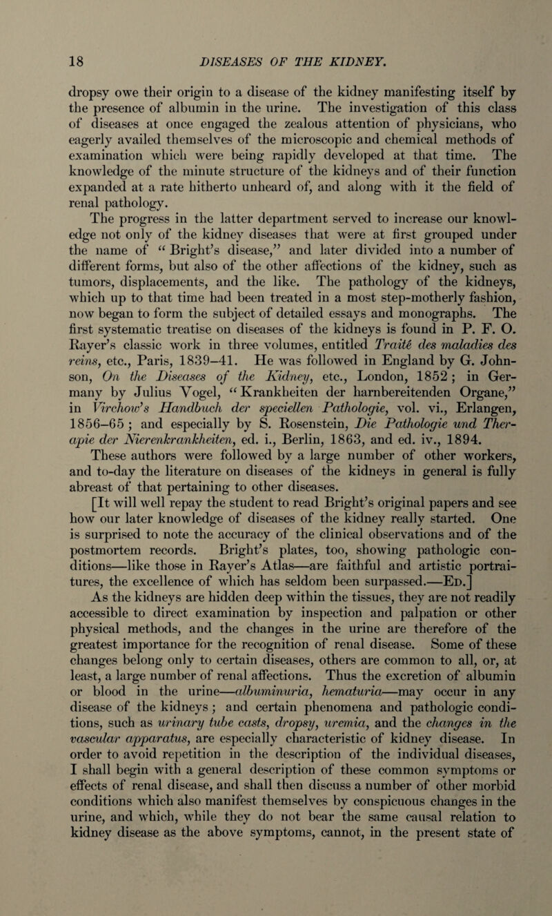 dropsy owe their origin to a disease of the kidney manifesting itself by the presence of albumin in the urine. The investigation of this class of diseases at once engaged the zealous attention of physicians, who eagerly availed themselves of the microscopic and chemical methods of examination which were being rapidly developed at that time. The knowledge of the minute structure of the kidneys and of their function expanded at a rate hitherto unheard of, and along with it the field of renal pathology. The progress in the latter department served to increase our knowl¬ edge not only of the kidney diseases that were at first grouped under the name of “ Bright’s disease,” and later divided into a number of different forms, but also of the other affections of the kidney, such as tumors, displacements, and the like. The pathology of the kidneys, which up to that time had been treated in a most step-motherly fashion, now began to form the subject of detailed essays and monographs. The first systematic treatise on diseases of the kidneys is found in P. F. O. Bayer’s classic work in three volumes, entitled Traitt des maladies des reins, etc., Paris, 1839—41. He was followed in England by G. John¬ son, On the Diseases of the Kidney, etc., London, 1852 ; in Ger¬ many by Julius Vogel, “Krankheiten der harnbereitenden Organe,” in Virchow’s Handhuch der speciellen Pathologie, vol. vi., Erlangen, 1856—65 ; and especially by S. Bosenstein, Die Pathologie und Ther- apie der Nierenkrankheiten, ed. i., Berlin, 1863, and ed. iv., 1894. These authors were followed by a large number of other workers, and to-day the literature on diseases of the kidneys in general is fully abreast of that pertaining to other diseases. [It will well repay the student to read Bright’s original papers and see how our later knowledge of diseases of the kidney really started. One is surprised to note the accuracy of the clinical observations and of the postmortem records. Bright’s plates, too, showing pathologic con¬ ditions—like those in Bayer’s Atlas—are faithful and artistic portrai¬ tures, the excellence of which has seldom been surpassed.—Ed.] As the kidneys are hidden deep wfithin the tissues, they are not readily accessible to direct examination by inspection and palpation or other physical methods, and the changes in the urine are therefore of the greatest importance for the recognition of renal disease. Some of these changes belong only to certain diseases, others are common to all, or, at least, a large number of renal affections. Thus the excretion of albumin or blood in the urine—albuminuria, hematuria—may occur in any disease of the kidneys ; and certain phenomena and pathologic condi¬ tions, such as urinary tube casts, dropsy, uremia, and the changes in the vascidar apparatus, are especially characteristic of kidney disease. In order to avoid repetition in the description of the individual diseases, I shall begin with a general description of these common symptoms or effects of renal disease, and shall then discuss a number of other morbid conditions which also manifest themselves by conspicuous changes in the urine, and which, while they do not bear the same causal relation to kidney disease as the above symptoms, cannot, in the present state of