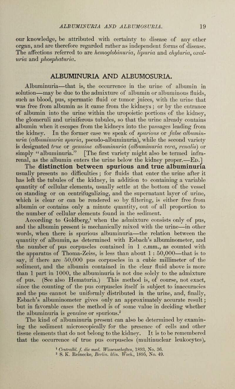 our knowledge, be attributed with certainty to disease of any other organ, and are therefore regarded rather as independent forms of disease. The affections referred to are hemoglobinuria, lipuria and chyluria, oxal- uria and phosphaturia. ALBUMINURIA AND ALBUMOSURIA. Albuminuria—that is, the occurrence in the urine of albumin in solution—may be due to the admixture of albumin or albuminous fluids, such as blood, pus, spermatic fluid or tumor juices, with the urine that was free from albumin as it came from the kidneys; or by the entrance of albumin into the urine within the uropoietic portions of the kidney, the glomeruli and uriniferous tubules, so that the urine already contains albumin when it escapes from the kidneys into the passages leading from the kidney. In the former case we speak of spurious or false albumin¬ uria {albuminuria spuria, pseudo-albuminuria), while the second variety is designated true or genuine albuminuria {albuminuria vera, renalis) or simply “ albuminuria.” [The first variety might also be termed infra- renal, as the albumin enters the urine below the kidney proper.—Ed.] The distinction between spurious and true albuminuria usually presents no difficulties; for fluids that enter the urine after it has left the tubules of the kidney, in addition to containing a variable quantity of cellular elements, usually settle at the bottom of the vessel on standing or on centrifugalizing, and the supernatant layer of urine, which is clear or can be rendered so by filtering, is either free from albumin or contains only a minute quantity, out of all proportion to the number of cellular elements found in the sediment. According to Goldberg,1 when the admixture consists only of pus, and the albumin present is mechanically mixed with the urine—in other words, when there is spurious albuminuria—the relation between the quantity of albumin, as determined with Esbach’s albuminometer, and the number of pus corpuscles contained in 1 c.mm., as counted with the apparatus of Thoma-Zeiss, is less than about 1 : 50,000—that is to say, if there are 50,000 pus corpuscles in a cubic millimeter of the sediment, and the albumin contained in the clear fluid above is more than 1 part in 1000, the albuminuria is not due solely to the admixture of pus. (See also Hematuria.) This method is, of course, not exact, since the counting of the pus corpuscles itself is subject to inaccuracies and the pus cannot be uniformly distributed in the urine, and, finally, Esbach’s albuminometer gives only an approximately accurate result; but in favorable cases the method is of some value in deciding whether the albuminuria is genuine or spurious.2 The kind of albuminuria present can also be determined by examin¬ ing the sediment microscopically for the presence of cells and other tissue elements that do not belong to the kidney. It is to be remembered that the occurrence of true pus corpuscles (multinuclear leukocytes), 1 Centralbl. f. die med. Wissenschaften, 1893, No. 36. 2 S. K. Reinecke, Berlin, klin. Woch., 1895, No. 49.