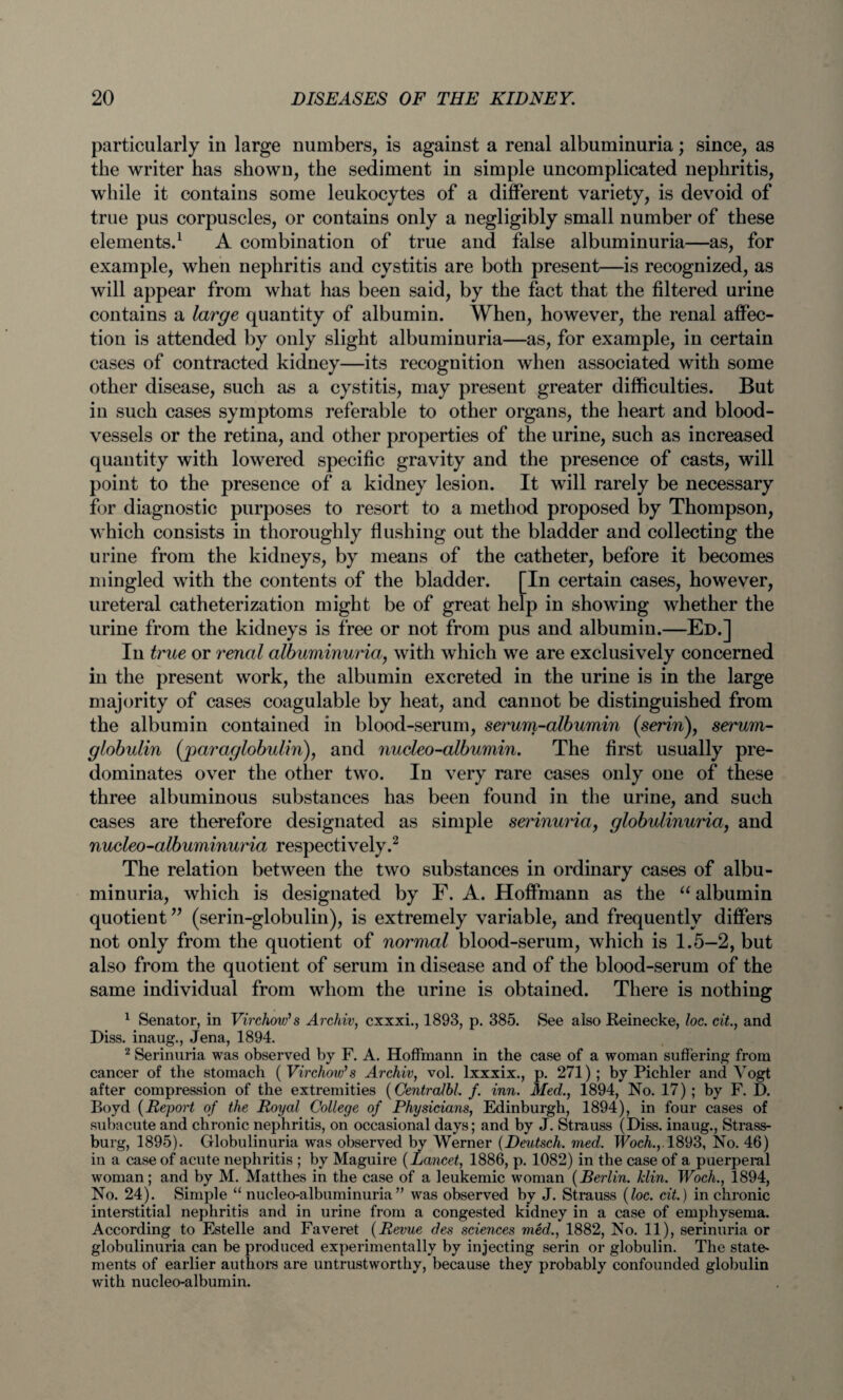 particularly in large numbers, is against a renal albuminuria; since, as the writer has shown, the sediment in simple uncomplicated nephritis, while it contains some leukocytes of a different variety, is devoid of true pus corpuscles, or contains only a negligibly small number of these elements.1 A combination of true and false albuminuria—as, for example, when nephritis and cystitis are both present—is recognized, as will appear from what has been said, by the fact that the filtered urine contains a large quantity of albumin. When, however, the renal affec¬ tion is attended by only slight albuminuria—as, for example, in certain cases of contracted kidney—its recognition when associated with some other disease, such as a cystitis, may present greater difficulties. But in such cases symptoms referable to other organs, the heart and blood¬ vessels or the retina, and other properties of the urine, such as increased quantity with lowered specific gravity and the presence of casts, will point to the presence of a kidney lesion. It will rarely be necessary for diagnostic purposes to resort to a method proposed by Thompson, which consists in thoroughly flushing out the bladder and collecting the urine from the kidneys, by means of the catheter, before it becomes mingled with the contents of the bladder. [In certain cases, however, ureteral catheterization might be of great help in showing whether the urine from the kidneys is free or not from pus and albumin.—Ed.] In true or renal albuminuria, with which we are exclusively concerned in the present work, the albumin excreted in the urine is in the large majority of cases coagulable by heat, and cannot be distinguished from the albumin contained in blood-serum, serum-albumin {serin), serum- globulin (paraglobulin), and nueleo-albumin. The first usually pre¬ dominates over the other two. In very rare cases only one of these three albuminous substances has been found in the urine, and such cases are therefore designated as simple serinuria, globulinuria, and nucleo-albuminuria respectively.2 The relation between the two substances in ordinary cases of albu¬ minuria, which is designated by F. A. Hoffmann as the “ albumin quotient ” (serin-globulin), is extremely variable, and frequently differs not only from the quotient of normal blood-serum, which is 1.5—2, but also from the quotient of serum in disease and of the blood-serum of the same individual from whom the urine is obtained. There is nothing 1 Senator, in Virchow’s Archiv, cxxxi., 1893, p. 385. See also Reinecke, loc. cit., and Diss. inaug., Jena, 1894. 2 Serinuria was observed by F. A. Hoffmann in the case of a woman suffering from cancer of the stomach ( Virchow’s Archiv, vol. lxxxix., p. 271); by Pichler and Vogt after compression of the extremities (Centralbl. /. inn. Med., 1894, No. 17) ; by F. D. Boyd (Report of the Royal College of Physicians, Edinburgh, 1894), in four cases of subacute and chronic nephritis, on occasional days; and by J. Strauss (Diss. inaug., Strass- burg, 1895). Globulinuria was observed by Werner (Deutsch. med. TFocA.,.1893, No. 46) in a case of acute nephritis ; by Maguire (Lancet, 1886, p. 1082) in the case of a puerperal woman; and by M. Matthes in the case of a leukemic woman (Berlin. klin. Woch., 1894, No. 24). Simple “ nucleo-albuminuria” was observed by J. Strauss (loc. cit.) in chronic interstitial nephritis and in urine from a congested kidney in a case of emphysema. According to Estelle and Faveret (Revue des sciences med., 1882, No. 11), serinuria or globulinuria can be produced experimentally by injecting serin or globulin. The state- ments of earlier authors are untrustworthy, because they probably confounded globulin with nueleo-albumin.