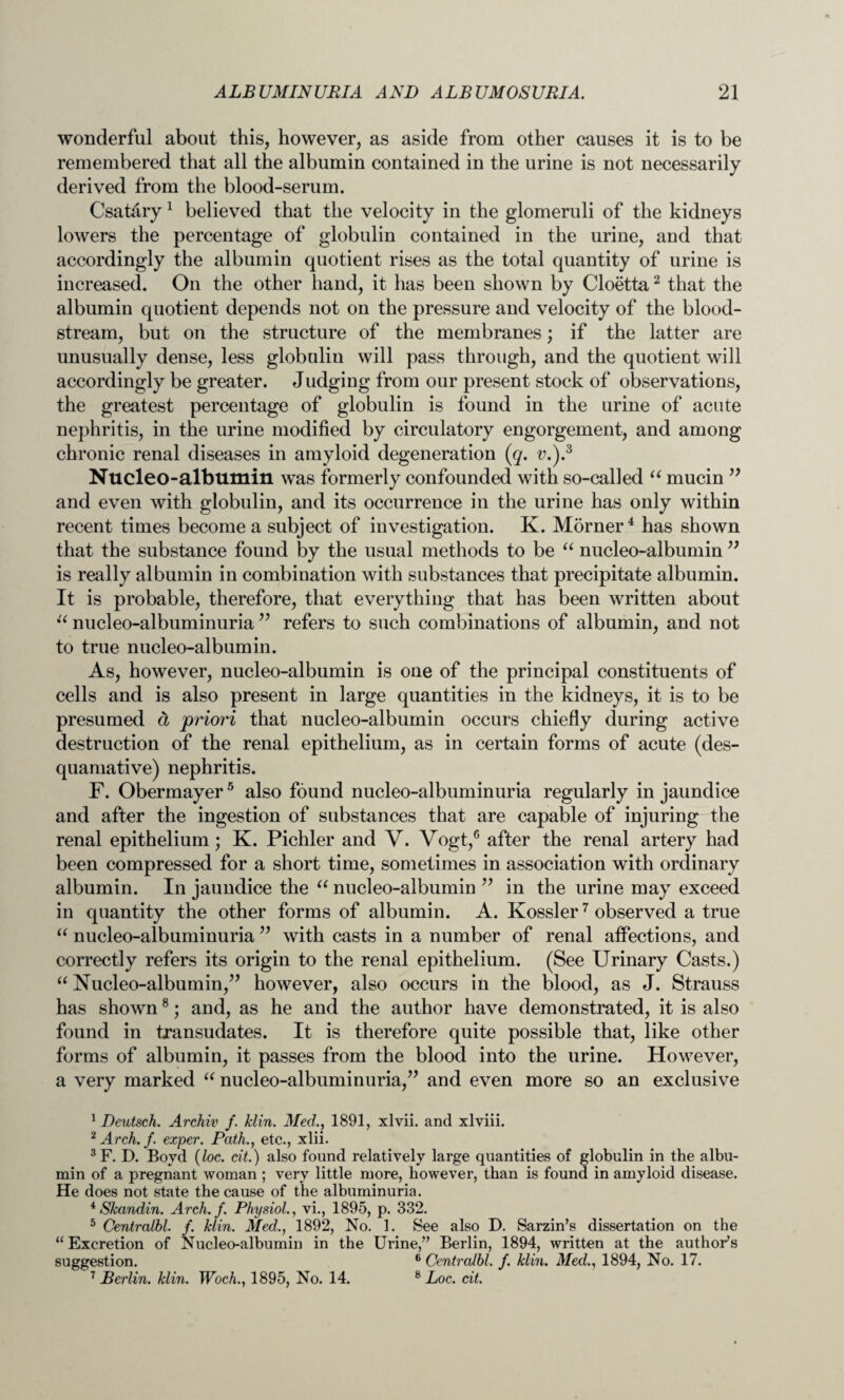 wonderful about this, however, as aside from other causes it is to be remembered that all the albumin contained in the urine is not necessarily derived from the blood-serum. Csatary 1 believed that the velocity in the glomeruli of the kidneys lowers the percentage of globulin contained in the urine, and that accordingly the albumin quotient rises as the total quantity of urine is increased. On the other hand, it has been shown by Cloetta2 that the albumin quotient depends not on the pressure and velocity of the blood¬ stream, but on the structure of the membranes; if the latter are unusually dense, less globulin will pass through, and the quotient will accordingly be greater. Judging from our present stock of observations, the greatest percentage of globulin is found in the urine of acute nephritis, in the urine modified by circulatory engorgement, and among chronic renal diseases in amyloid degeneration (g. v.).3 Nucleo-albumin was formerly confounded with so-called “ mucin ” and even with globulin, and its occurrence in the urine has only within recent times become a subject of investigation. K. Mdrner4 has shown that the substance found by the usual methods to be “ nucleo-albumin ” is really albumin in combination with substances that precipitate albumin. It is probable, therefore, that everything that has been written about “ nucleo-albuminuria ” refers to such combinations of albumin, and not to true nucleo-albumin. As, however, nucleo-albumin is one of the principal constituents of cells and is also present in large quantities in the kidneys, it is to be presumed d priori that nucleo-albumin occurs chiefly during active destruction of the renal epithelium, as in certain forms of acute (des¬ quamative) nephritis. F. Obermayer5 also found nucleo-albuminuria regularly in jaundice and after the ingestion of substances that are capable of injuring the renal epithelium; K. Pichler and V. Vogt,6 after the renal artery had been compressed for a short time, sometimes in association with ordinary albumin. In jaundice the “ nucleo-albumin ” in the urine may exceed in quantity the other forms of albumin. A. Kossler7 observed a true “ nucleo-albuminuria ” with casts in a number of renal affections, and correctly refers its origin to the renal epithelium. (See Urinary Casts.) “ Nucleo-albumin,” however, also occurs in the blood, as J. Strauss has shown8; and, as he and the author have demonstrated, it is also found in transudates. It is therefore quite possible that, like other forms of albumin, it passes from the blood into the urine. However, a very marked “ nucleo-albuminuria,” and even more so an exclusive 1 Deutsch. Archiv f. klin. Med., 1891, xlvii. and xlviii. 2 Arch. f. exper. Path., etc., xlii. 3F. D. Bovd {loc. at.) also found relatively large quantities of globulin in the albu¬ min of a pregnant woman ; very little more, however, than is found in amyloid disease. He does not state the cause of the albuminuria. 4Skandin. Arch. f. Physiol., vi., 1895, p. 332. 5 Centralbl. f. klin. Med., 1892, No. 1. See also D. Sarzin’s dissertation on the “ Excretion of Nucleo-albumin in the Urine,” Berlin, 1894, written at the author's suggestion. 6 Centralbl. f. klin. Med., 1894, No. 17. 7 Berlin, klin. Woch., 1895, No. 14. 8 Loc. cit.