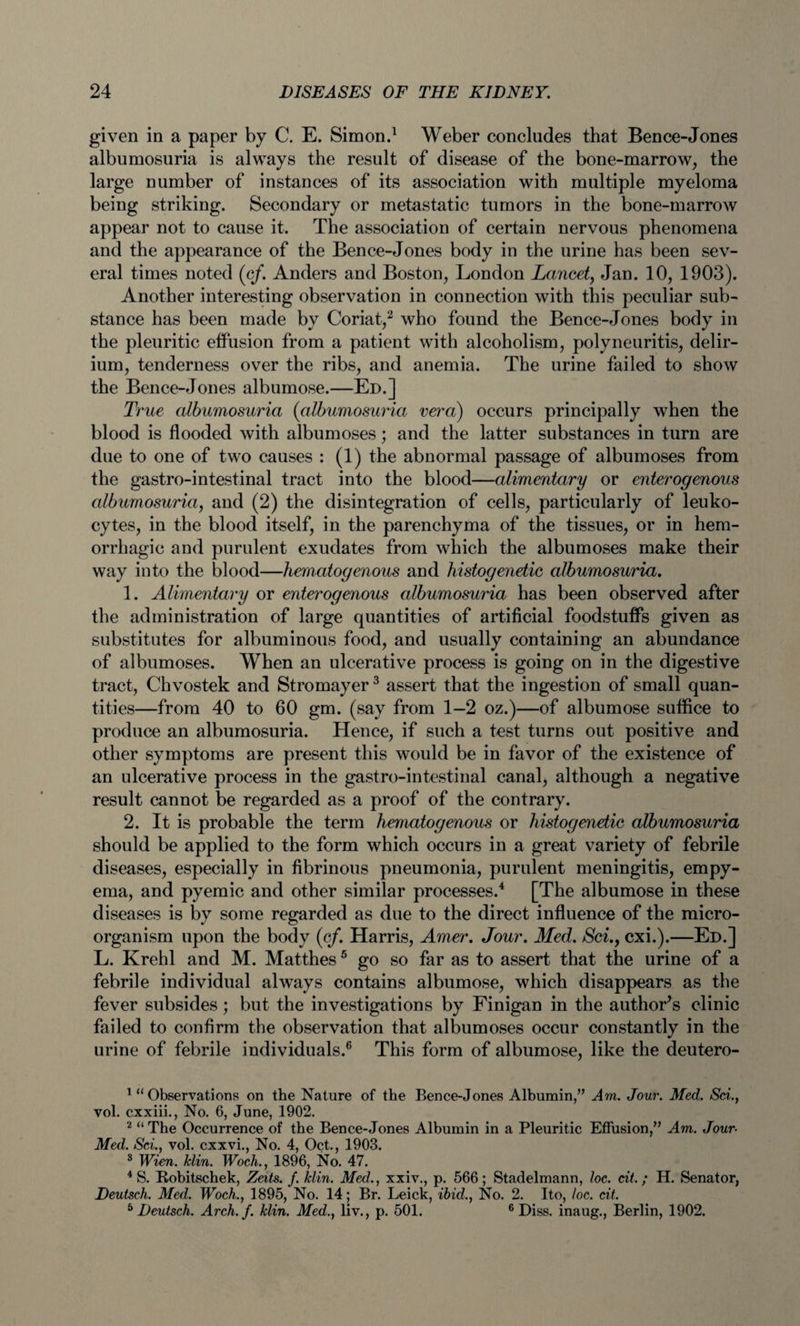 given in a paper by C. E. Simon.1 Weber concludes that Bence-Jones albumosuria is always the result of disease of the bone-marrow, the large number of instances of its association with multiple myeloma being striking. Secondary or metastatic tumors in the bone-marrow appear not to cause it. The association of certain nervous phenomena and the appearance of the Bence-Jones body in the urine has been sev¬ eral times noted (cf. Anders and Boston, London Lancet, Jan. 10, 1903). Another interesting observation in connection with this peculiar sub¬ stance has been made by Coriat,2 who found the Bence-Jones body in the pleuritic effusion from a patient with alcoholism, polyneuritis, delir¬ ium, tenderness over the ribs, and anemia. The urine failed to show the Bence-Jones albumose.—Ed.] True albumosuria (albumosuria vera) occurs principally when the blood is flooded with albumoses; and the latter substances in turn are due to one of two causes : (1) the abnormal passage of albumoses from the gastro-intestinal tract into the blood—alimentary or enterogenous albumosuria, and (2) the disintegration of cells, particularly of leuko¬ cytes, in the blood itself, in the parenchyma of the tissues, or in hem¬ orrhagic and purulent exudates from which the albumoses make their way into the blood—hematogenous and histogenetic albumosuria. 1. Alimentary or enterogenous albumosuria has been observed after the administration of large quantities of artificial foodstuffs given as substitutes for albuminous food, and usually containing an abundance of albumoses. When an ulcerative process is going on in the digestive tract, Chvostek and Stromayer3 assert that the ingestion of small quan¬ tities—from 40 to 60 gm. (say from 1—2 oz.)—of albumose suffice to produce an albumosuria. Hence, if such a test turns out positive and other symptoms are present this would be in favor of the existence of an ulcerative process in the gastro-intestinal canal, although a negative result cannot be regarded as a proof of the contrary. 2. It is probable the term hematogenous or histogenetic albumosuria should be applied to the form which occurs in a great variety of febrile diseases, especially in fibrinous pneumonia, purulent meningitis, empy¬ ema, and pyemic and other similar processes.4 [The albumose in these diseases is by some regarded as due to the direct influence of the micro¬ organism upon the body (c/. Harris, Amer. Jour. Med. Scicxi.).—Ed.] L. Krehl and M. Matthes5 go so far as to assert that the urine of a febrile individual always contains albumose, which disappears as the fever subsides; but the investigations by Finigan in the author's clinic failed to confirm the observation that albumoses occur constantly in the urine of febrile individuals.6 This form of albumose, like the deutero- 1 “ Observations on the Nature of the Bence-Jones Albumin,” Am. Jour. Med. Sci., vol. cxxiii., No. 6, June, 1902. 2 “ The Occurrence of the Bence-Jones Albumin in a Pleuritic Effusion,” Am. Jour- Med. Sci., vol. cxxvi., No. 4, Oct., 1903. 3 Wien. klin. Woch., 1896, No. 47. 4 S. Bobitschek, Zeits. f. klin. Med., xxiv., p. 566 ; Stadelmann, loc. cit.; H. Senator, Deutsch. Med. Woch., 1895, No. 14; Br. Leick, ibid., No. 2. Ito, loc. cit. 5 Deutsch. Arch. f. klin. Med., liv., p. 501. 6 Diss. inaug., Berlin, 1902.