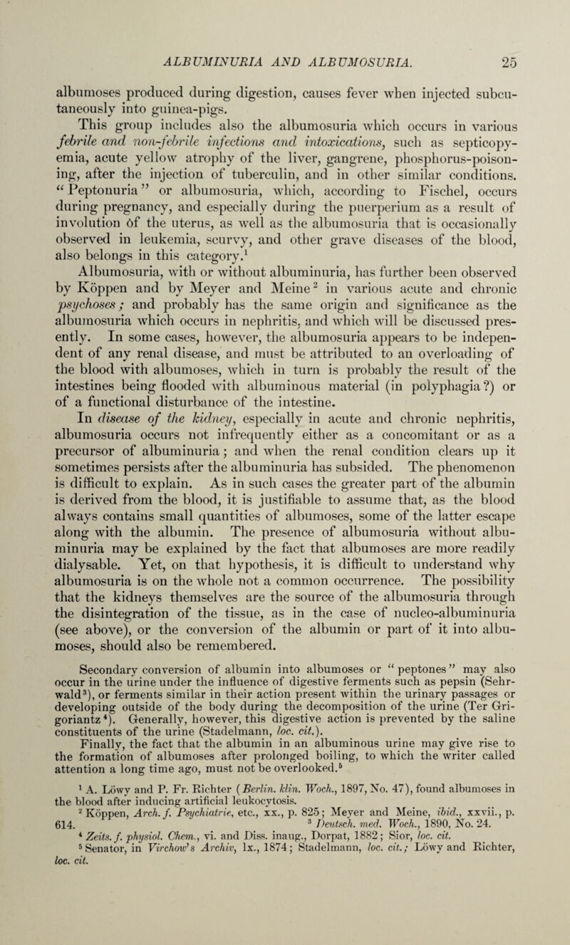 albumoses produced during digestion, causes fever when injected subcu¬ taneously into guinea-pigs. This group includes also the albumosuria which occurs in various febrile and non-febrile infections and intoxications, such as septicopy¬ emia, acute yellow atrophy of the liver, gangrene, phosphorus-poison¬ ing, after the injection of tuberculin, and in other similar conditions. “ Peptonuria ” or albumosuria, which, according to Fischel, occurs during pregnancy, and especially during the puerperium as a result of involution of the uterus, as well as the albumosuria that is occasionally observed in leukemia, scurvy, and other grave diseases of the blood, also belongs in this category.1 Albumosuria, with or without albuminuria, has further been observed by Koppen and by Meyer and Meine2 in various acute and chronic psychoses; and probably has the same origin and significance as the albumosuria which occurs in nephritis, and which will be discussed pres¬ ently. In some cases, however, the albumosuria appears to be indepen¬ dent of any renal disease, and must be attributed to an overloading of the blood with albumoses, which in turn is probably the result of the intestines being flooded with albuminous material (in polyphagia?) or of a functional disturbance of the intestine. In disease of the kidney, especially in acute and chronic nephritis, albumosuria occurs not infrequently either as a concomitant or as a precursor of albuminuria; and when the renal condition clears up it sometimes persists after the albuminuria has subsided. The phenomenon is difficult to explain. As in such cases the greater part of the albumin is derived from the blood, it is justifiable to assume that, as the blood always contains small quantities of albumoses, some of the latter escape along with the albumin. The presence of albumosuria without albu¬ minuria may be explained by the fact that albumoses are more readily dialysable. Yet, on that hypothesis, it is difficult to understand why albumosuria is on the whole not a common occurrence. The possibility that the kidneys themselves are the source of the albumosuria through the disintegration of the tissue, as in the case of nucleo-albuminuria (see above), or the conversion of the albumin or part of it into albu¬ moses, should also be remembered. Secondary conversion of albumin into albumoses or “ peptones ” may also occur in the urine under the influence of digestive ferments such as pepsin (Sehr- wald3), or ferments similar in their action present within the urinary passages or developing outside of the body during the decomposition of the urine (Ter Gri- goriantz4). Generally, however, this digestive action is prevented by the saline constituents of the urine (Stadelmann, loc. cit.). Finally, the fact that the albumin in an albuminous urine may give rise to the formation of albumoses after prolonged boiling, to which the writer called attention a long time ago, must not be overlooked.5 1 A. Lowy and P. Fr. Richter (Berlin. Min. Woch., 1897, No. 47), found albumoses in the blood after inducing artificial leukocytosis. 2 Koppen, Arch. f. Psychiatric, etc., xx., p. 825; Meyer and Meine, ibid,, xxvii., p. 614. 3 Deutsch. med. Woch., 1890, No. 24. 4 Zeits.f. physiol. Chern., vi. and Diss. inaug., Dorpat, 1882; Sior, loc. cit. 5 Senator, in Virchow’s Archiv, lx., 1874; Stadelmann, loc. cit.; Lowy and Richter, loc. cit.
