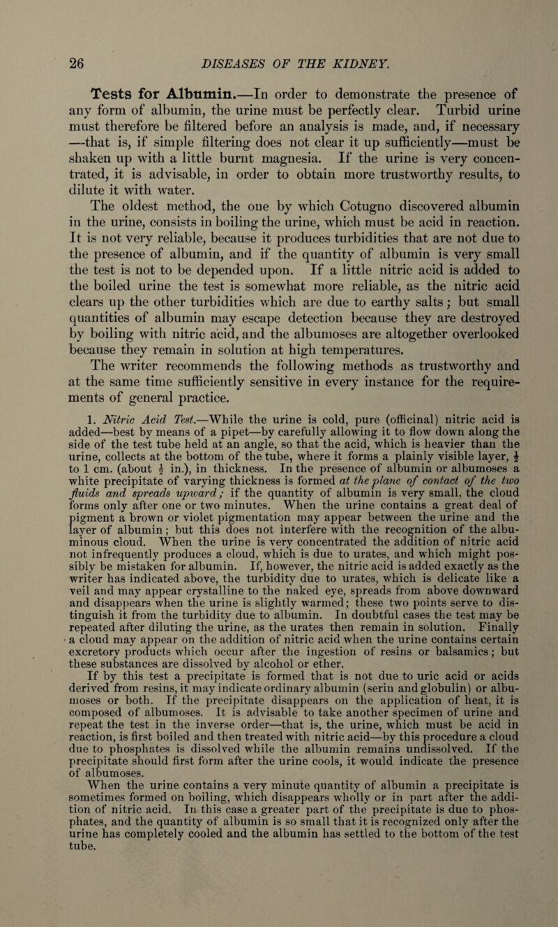 Tests for Albumin.—In order to demonstrate the presence of any form of albumin, the urine must be perfectly clear. Turbid urine must therefore be filtered before an analysis is made, and, if necessary —that is, if simple filtering does not clear it up sufficiently—must be shaken up with a little burnt magnesia. If the urine is very concen¬ trated, it is advisable, in order to obtain more trustworthy results, to dilute it with water. The oldest method, the one by which Cotugno discovered albumin in the urine, consists in boiling the urine, which must be acid in reaction. It is not very reliable, because it produces turbidities that are not due to the presence of albumin, and if the quantity of albumin is very small the test is not to be depended upon. If a little nitric acid is added to the boiled urine the test is somewhat more reliable, as the nitric acid clears up the other turbidities which are due to earthy salts; but small quantities of albumin may escape detection because they are destroyed by boiling with nitric acid, and the albumoses are altogether overlooked because they remain in solution at high temperatures. The writer recommends the following methods as trustworthy and at the same time sufficiently sensitive in every instance for the require¬ ments of general practice. 1. Nitric Acid Test.—While the urine is cold, pure (officinal) nitric acid is added—best by means of a pipet—by carefully allowing it to flow down along the side of the test tube held at an angle, so that the acid, which is heavier than the urine, collects at the bottom of the tube, where it forms a plainly visible layer, £ to 1 cm. (about \ in.), in thickness. In the presence of albumin or albumoses a white precipitate of varying thickness is formed at the plane of contact of the two fluids and spreads upward; if the quantity of albumin is very small, the cloud forms only after one or two minutes. When the urine contains a great deal of pigment a brown or violet pigmentation may appear between the urine and the layer of albumin; but this does not interfere with the recognition of the albu¬ minous cloud. When the urine is very concentrated the addition of nitric acid not infrequently produces a cloud, which is due to urates, and which might pos¬ sibly be mistaken for albumin. If, however, the nitric acid is added exactly as the writer has indicated above, the turbidity due to urates, which is delicate like a veil and may appear crystalline to the naked eye, spreads from above downward and disappears when the urine is slightly warmed; these two points serve to dis¬ tinguish it from the turbidity due to albumin. In doubtful cases the test may be repeated after diluting the urine, as the urates then remain in solution. Finally a cloud may appear on the addition of nitric acid when the urine contains certain excretory products which occur after the ingestion of resins or balsamics; but these substances are dissolved by alcohol or ether. If by this test a precipitate is formed that is not due to uric acid or acids derived from resins, it may indicate ordinary albumin (serin and globulin) or albu¬ moses or both. If the precipitate disappears on the application of heat, it is composed of albumoses. It is advisable to take another specimen of urine and repeat the test in the inverse order—that is, the urine, which must be acid in reaction, is first boiled and then treated with nitric acid—by this procedure a cloud due to phosphates is dissolved while the albumin remains undissolved. If the precipitate should first form after the urine cools, it would indicate the presence of albumoses. When the urine contains a very minute quantity of albumin a precipitate is sometimes formed on boiling, which disappears wholly or in part after the addi¬ tion of nitric acid. In this case a greater part of the precipitate is due to phos¬ phates, and the quantity of albumin is so small that it is recognized only after the urine has completely cooled and the albumin has settled to the bottom of the test tube.