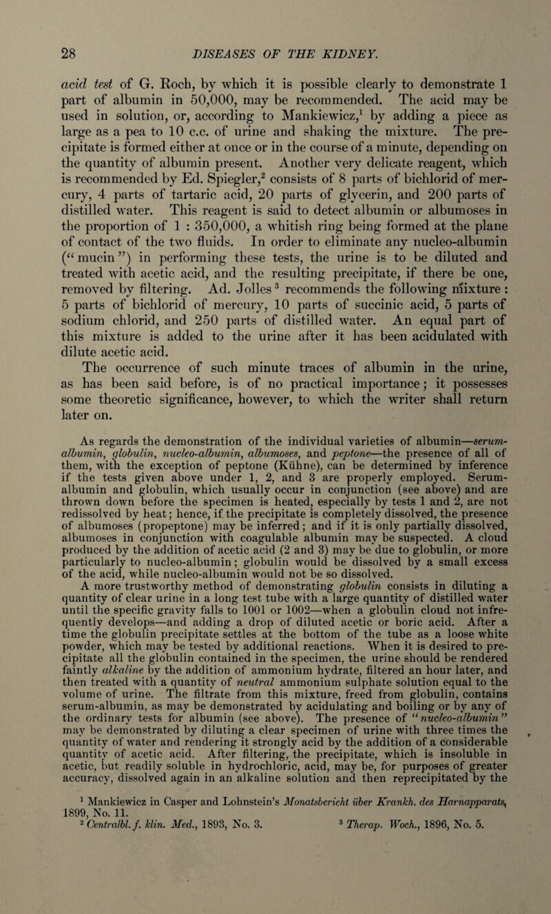 acid test of G. Roch, by which it is possible clearly to demonstrate 1 part of albumin in 50,000, may be recommended. The acid may be used in solution, or, according to Mankiewicz,1 by adding a piece as large as a pea to 10 c.c. of urine and shaking the mixture. The pre¬ cipitate is formed either at once or in the course of a minute, depending on the quantity of albumin present. Another very delicate reagent, which is recommended by Ed. Spiegler,2 consists of 8 parts of bichlorid of mer¬ cury, 4 parts of tartaric acid, 20 parts of glycerin, and 200 parts of distilled water. This reagent is said to detect albumin or albumoses in the proportion of 1 : 350,000, a whitish ring being formed at the plane of contact of the two fluids. In order to eliminate any nucleo-albumin (“ mucin ”) in performing these tests, the urine is to be diluted and treated with acetic acid, and the resulting precipitate, if there be one, removed by filtering. Ad. Jolles3 recommends the following mixture : 5 parts of bichlorid of mercury, 10 parts of succinic acid, 5 parts of sodium chlorid, and 250 parts of distilled water. An equal part of this mixture is added to the urine after it has been acidulated with dilute acetic acid. The occurrence of such minute traces of albumin in the urine, as has been said before, is of no practical importance; it possesses some theoretic significance, however, to which the writer shall return later on. As regards the demonstration of the individual varieties of albumin—serum- albumin, globulin, nucleo-albumin, albumoses, and peptone—the presence of all of them, with the exception of peptone (Kiihne), can be determined by inference if the tests given above under 1, 2, and 3 are properly employed. Serum- albumin and globulin, which usually occur in conjunction (see above) and are thrown down before the specimen is heated, especially by tests 1 and 2, are not redissolved by heat; hence, if the precipitate is completely dissolved, the presence of albumoses (propeptone) may be inferred; and if it is only partially dissolved, albumoses in conjunction with coagulable albumin may be suspected. A cloud produced by the addition of acetic acid (2 and 3) may be due to globulin, or more particularly to nucleo-albumin ; globulin would be dissolved by a small excess of the acid, while nucleo-albumin would not be so dissolved. A more trustworthy method of demonstrating globulin consists in diluting a quantity of clear urine in a long test tube with a large quantity of distilled water until the specific gravity falls to 1001 or 1002—when a globulin cloud not infre¬ quently develops—and adding a drop of diluted acetic or boric acid. After a time the globulin precipitate settles at the bottom of the tube as a loose white powder, which may be tested by additional reactions. When it is desired to pre¬ cipitate all the globulin contained in the specimen, the urine should be rendered faintly alkaline by the addition of ammonium hydrate, filtered an hour later, and then treated with a quantity of neutral ammonium sulphate solution equal to the volume of urine. The filtrate from this mixture, freed from globulin, contains serum-albumin, as may be demonstrated by acidulating and boiling or by any of the ordinary tests for albumin (see above). The presence of 11 nucleo-albumin” may be demonstrated by diluting a clear specimen of urine with three times the quantity of water and rendering it strongly acid by the addition of a considerable quantity of acetic acid. After filtering, the precipitate, which is insoluble in acetic, but readily soluble in hydrochloric, acid, may be, for purposes of greater accuracy, dissolved again in an alkaline solution and then reprecipitated by the 1 Mankiewicz in Casper and Lohnstein’s Monatsbericht iiber Krankh. des Harnapparats, 1899, No. 11. 2 Centralbl. f. klin. Med., 1893, No. 3. 3 Therap. Woch., 1896, No. 5.