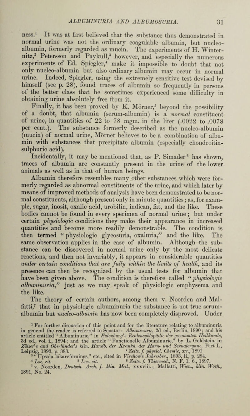 ness.1 It was at first believed that the substance thus demonstrated in normal urine was not the ordinary coagulable albumin, but nucleo- albumin, formerly regarded as mucin. The experiments of H. Winter- nitz,2 Petersson and Paykull,3 however, and especially the numerous experiments of Ed. Spiegler,4 make it impossible to doubt that not only nucleo-albumin but also ordinary albumin may occur in normal urine. Indeed, Spiegler, using the extremely sensitive test devised by himself (see p. 28), found traces of albumin so frequently in persons of the better class that he sometimes experienced some difficulty in obtaining urine absolutely free from it. Finally, it has been proved by K. Morner,5 beyond the possibility of a doubt, that albumin (serum-albumin) is a normal constituent of urine, in quantities of 22 to 78 mgm. in the liter (.0022 to .0078 per cent.). The substance formerly described as the nucleo-albumin (mucin) of normal urine, Morner believes to be a combination of albu¬ min with substances that precipitate albumin (especially chondroitin- sulphuric acid). Incidentally, it may be mentioned that, as P. Simader6 has shown, traces of albumin are constantly present in the urine of the lower animals as well as in that of human beings. Albumin therefore resembles many other substances which were for¬ merly regarded as abnormal constituents of the urine, and which later by means of improved methods of analysis have been demonstrated to be nor¬ mal constituents, although present only in minute quantities; as, for exam¬ ple, sugar, inosit, oxalic acid, urobilin, indican, fat, and the like. These bodies cannot be found in every specimen of normal urine; but under certain physiologic conditions they make their appearance in increased quantities and become more readily demonstrable. The condition is then termed “ physiologic glycosuria, oxaluria,” and the like. The same observation applies in the case of albumin. Although the sub¬ stance can be discovered in normal urine only by the most delicate reactions, and then not invariably, it appears in considerable quantities under certain conditions that are fully within the limits of health, and its presence can then be recognized by the usual tests for albumin that have been given above. The condition is therefore called uphysiologic albuminuria ” just as we may speak of physiologic emphysema and the like. The theory of certain authors, among them v. Noorden and Mal- fatti,7 that in physiologic albuminuria the substance is not true serum- albumin but nucleo-albumin has now been completely disproved. Under 1 For further discussion of this point and for the literature relating to albuminuria in general the reader is referred to Senator: Albuminurie, 2d ed., Berlin, 1890; and his article entitled “ Albuminurie,” in Eulenburg's RealencyMop'idie der gesammten Heilkunde, 3d ed., vol. i., 1894; and the article “ Functionelle Albuminurie,” by L. Goldstein, in Ziilzer’s and Oberldndeds Jdin. Handb. der Krankh. der Ham- und Sezualorgane, Part I., Leipzig, 1893, p. 383. 2 Zeits. f. physiol. Chemie, xv., 1891. 3 “ Upsala liikarefornings,” etc., cited in Virchow's Jahresber., 1893, ii., p. 284. 4 Loc. cit. 5 Loc. cit. 6 Zeits. f. Thiermed., N. F. 1. 6., 1897. 7 v. Noorden, Deutsch. Arch. f. klin. Med., xxxviii.; Malfatti, Wien., klin. Woch., 1891, No. 24.