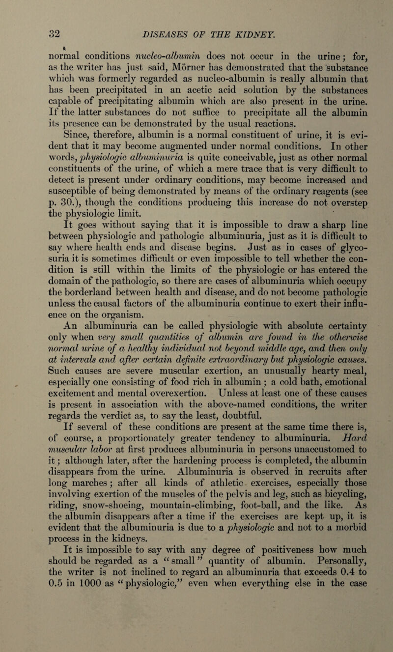 * normal conditions nucleo-albumin does not occur in the urine; for, as the writer has just said, Morner has demonstrated that the substance which was formerly regarded as nucleo-albumin is really albumin that has been precipitated in an acetic acid solution by the substances capable of precipitating albumin which are also present in the urine. If the latter substances do not suffice to precipitate all the albumin its presence can be demonstrated by the usual reactions. Since, therefore, albumin is a normal constituent of urine, it is evi¬ dent that it may become augmented under normal conditions. In other words, 'physiologic albuminuria is quite conceivable, just as other normal constituents of the urine, of which a mere trace that is very difficult to detect is present under ordinary conditions, may become increased and susceptible of being demonstrated by means of the ordinary reagents (see p. 30.), though the conditions producing this increase do not overstep the physiologic limit. It goes without saying that it is impossible to draw a sharp line between physiologic and pathologic albuminuria, just as it is difficult to say where health ends and disease begins. Just as in cases of glyco¬ suria it is sometimes difficult or even impossible to tell whether the con¬ dition is still within the limits of the physiologic or has entered the domain of the pathologic, so there are cases of albuminuria which occupy the borderland between health and disease, and do not become pathologic unless the causal factors of the albuminuria continue to exert their influ¬ ence on the organism. An albuminuria can be called physiologic with absolute certainty only when very small quantities of albumin are found in the otherwise normal urine of a healthy individual not beyond middle age, and then only at intervals and after certain definite extraordinary but physiologic causes. Such causes are severe muscular exertion, an unusually hearty meal, especially one consisting of food rich in albumin ; a cold bath, emotional excitement and mental overexertion. Unless at least one of these causes is present in association with the above-named conditions, the writer regards the verdict as, to say the least, doubtful. If several of these conditions are present at the same time there is, of course, a proportionately greater tendency to albuminuria. Hard muscular labor at first produces albuminuria in persons unaccustomed to it; although later, after the hardening process is completed, the albumin disappears from the urine. Albuminuria is observed in recruits after long marches; after all kinds of athletic exercises, especially those involving exertion of the muscles of the pelvis and leg, such as bicycling, riding, snow-shoeing, mountain-climbing, foot-ball, and the like. As the albumin disappears after a time if the exercises are kept up, it is evident that the albuminuria is due to a physiologic and not to a morbid process in the kidneys. It is impossible to say with any degree of positiveness how much should be regarded as a “ small ” quantity of albumin. Personally, the writer is not inclined to regard an albuminuria that exceeds 0.4 to 0.5 in 1000 as “ physiologic,” even when everything else in the case