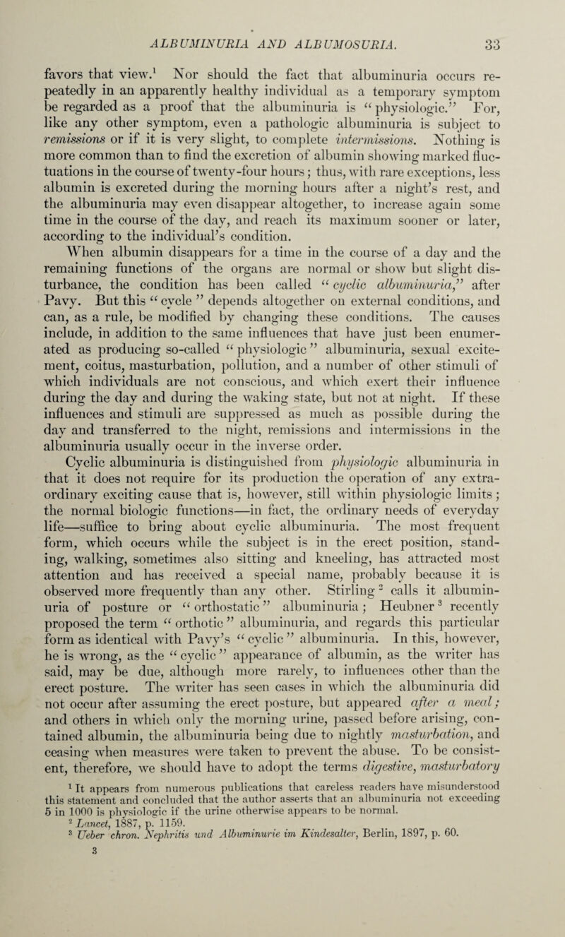 favors that view.1 Nor should the fact that albuminuria occurs re¬ peatedly in an apparently healthy individual as a temporary symptom be regarded as a proof that the albuminuria is “ physiologic.” For, like any other symptom, even a pathologic albuminuria is subject to remissions or if it is very slight, to complete intermissions. Nothing is more common than to find the excretion of albumin shoAving marked fluc¬ tuations in the course of twenty-four hours; thus, with rare exceptions, less albumin is excreted during the morning hours after a night’s rest, and the albuminuria may even disappear altogether, to increase again some time in the course of the day, and reach its maximum sooner or later, according to the individual’s condition. When albumin disappears for a time in the course of a day and the remaining functions of the organs are normal or show but slight dis¬ turbance, the condition has been called u cyclic albuminuria,” after Pavy. But this u cycle ” depends altogether on external conditions, and can, as a rule, be modified by changing these conditions. The causes include, in addition to the same influences that have just been enumer¬ ated as producing so-called “ physiologic ” albuminuria, sexual excite¬ ment, coitus, masturbation, pollution, and a number of other stimuli of which individuals are not conscious, and which exert their influence during the day and during the waking state, but not at night. If these influences and stimuli are suppressed as much as possible during the day and transferred to the night, remissions and intermissions in the albuminuria usually occur in the inverse order. Cyclic albuminuria is distinguished from physiologic albuminuria in that it does not require for its production the operation of any extra¬ ordinary exciting cause that is, however, still within physiologic limits; the normal biologic functions—in fact, the ordinary needs of everyday life—suffice to bring about cyclic albuminuria. The most frequent form, which occurs while the subject is in the erect position, stand¬ ing, walking, sometimes also sitting and kneeling, has attracted most attention and has received a special name, probably because it is observed more frequently than any other. Stirling 2 calls it albumin¬ uria of posture or “ orthostatic ” albuminuria; Heubner3 recently proposed the term “ orthotic ” albuminuria, and regards this particular form as identical with Pavy’s “ cyclic ” albuminuria. In this, however, he is wrong, as the u cyclic ” appearance of albumin, as the writer has said, may be due, although more rarely, to influences other than the erect posture. The writer has seen cases in which the albuminuria did not occur after assuming the erect posture, but appeared after a meal; and others in which only the morning urine, passed before arising, con¬ tained albumin, the albuminuria being due to nightly masturbation, and ceasing when measures were taken to prevent the abuse. To be consist¬ ent, therefore, we should have to adopt the terms digestive, masturbatory 1 It appears from numerous publications that careless readers have misunderstood this statement and concluded that the author asserts that an albuminuria not exceeding 5 in 1000 is physiologic if the urine otherwise appears to be normal. 2 Lancet, 1887, p. 1159. 3 Ueber chron. Nephritis und Albuminuric im Kindesalter, Berlin, 1897, p. 60. 3