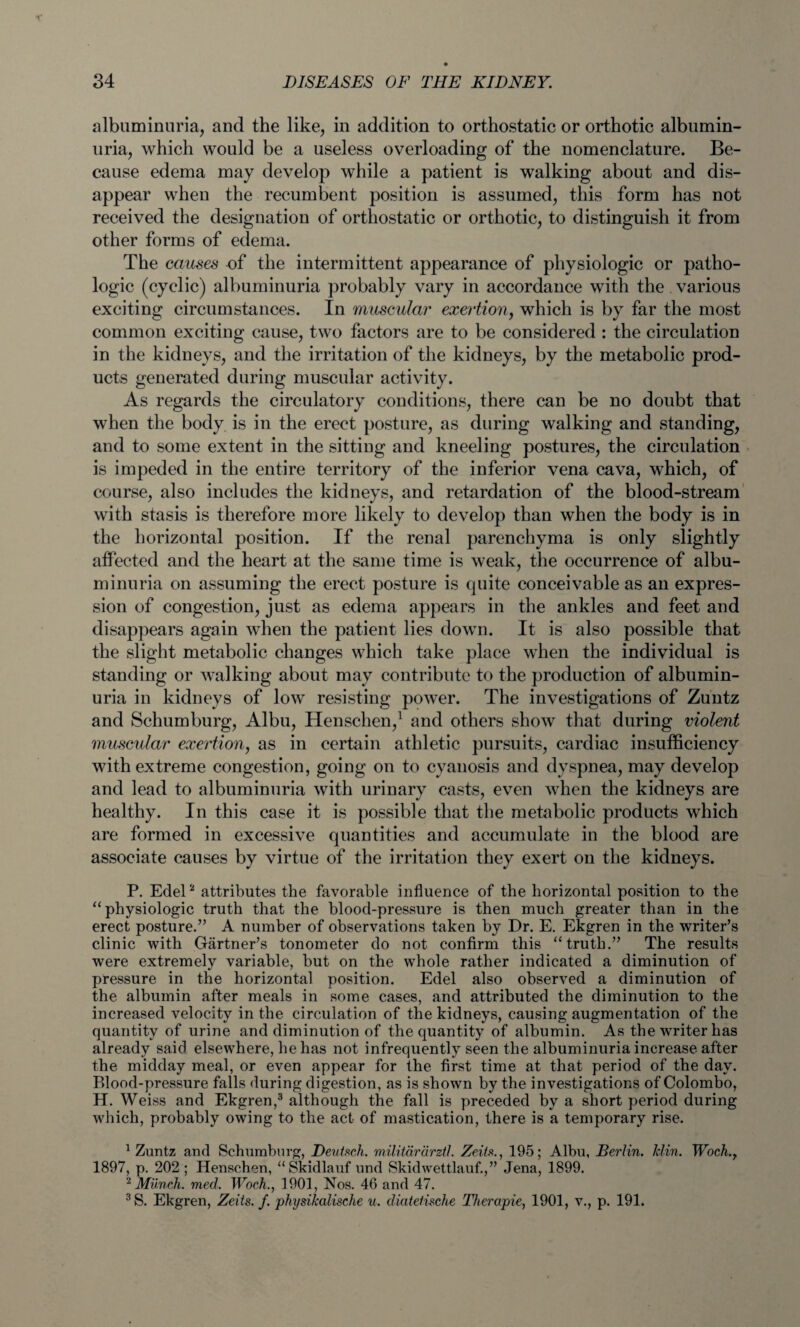 albuminuria, and the like, in addition to orthostatic or orthotic albumin¬ uria, which would be a useless overloading of the nomenclature. Be¬ cause edema may develop while a patient is walking about and dis¬ appear when the recumbent position is assumed, this form has not received the designation of orthostatic or orthotic, to distinguish it from other forms of edema. The causes of the intermittent appearance of physiologic or patho¬ logic (cyclic) albuminuria probably vary in accordance with the various exciting circumstances. In muscular exertion, which is by far the most common exciting cause, two factors are to be considered : the circulation in the kidneys, and the irritation of the kidneys, by the metabolic prod¬ ucts generated during muscular activity. As regards the circulatory conditions, there can be no doubt that when the body is in the erect posture, as during walking and standing, and to some extent in the sitting and kneeling postures, the circulation is impeded in the entire territory of the inferior vena cava, which, of course, also includes the kidneys, and retardation of the blood-stream with stasis is therefore more likely to develop than when the body is in the horizontal position. If the renal parenchyma is only slightly affected and the heart at the same time is weak, the occurrence of albu¬ minuria on assuming the erect posture is cpiite conceivable as an expres¬ sion of congestion, just as edema appears in the ankles and feet and disappears again when the patient lies down. It is also possible that the slight metabolic changes which take place when the individual is standing or walking about may contribute to the production of albumin¬ uria in kidneys of low resisting power. The investigations of Zuntz and Schumburg, Albu, Henschen,1 and others show that during violent muscular exertion, as in certain athletic pursuits, cardiac insufficiency with extreme congestion, going on to cyanosis and dyspnea, may develop and lead to albuminuria with urinary casts, even when the kidneys are healthy. In this case it is possible that the metabolic products which are formed in excessive quantities and accumulate in the blood are associate causes by virtue of the irritation they exert on the kidneys. P. Edel2 attributes the favorable influence of the horizontal position to the “physiologic truth that the bloocl-pressure is then much greater than in the erect posture.” A number of observations taken by Dr. E. Ekgren in the writer’s clinic with Gartner’s tonometer do not confirm this “truth.” The results were extremely variable, but on the whole rather indicated a diminution of pressure in the horizontal position. Edel also observed a diminution of the albumin after meals in some cases, and attributed the diminution to the increased velocity in the circulation of the kidneys, causing augmentation of the quantity of urine and diminution of the quantity of albumin. As the writer has already said elsewhere, he has not infrequently seen the albuminuria increase after the midday meal, or even appear for the first time at that period of the day. Blood-pressure falls during digestion, as is shown by the investigations of Colombo, H. Weiss and Ekgren,3 although the fall is preceded by a short period during which, probably owing to the act of mastication, there is a temporary rise. 1 Zuntz and Schumburg, Deutsch. militdrdrztl. Zeiis., 195; Albu, Berlin. Min. Woch 1897, p. 202 ; Henschen, “Skidlauf und Skidwettlauf.,” Jena, 1899. 2 Munch, med. Woch., 1901, Nos. 46 and 47. 3S. Ekgren, Zeits. f. physikalische u. diatetische Therapie, 1901, v., p. 191.