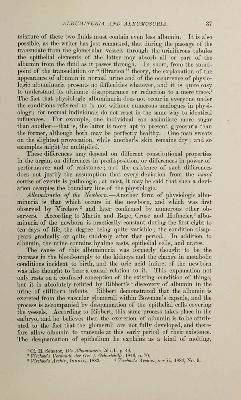 mixture of these two fluids must contain even less albumin. It is also possible, as the writer has just remarked, that during the passage of the transudate from the glomerular vessels through the uriniferous tubules the epithelial elements of the latter may absorb all or part of the albumin from the fluid as it passes through. In short, from the stand¬ point of the transudation or “ filtration ” theory, the explanation of the appearance of albumin in normal urine and of the occurrence of physio¬ logic albuminuria presents no difficulties whatever, and it is quite easy to understand its ultimate disappearance or reduction to a mere trace.1 The fact that physiologic albuminuria does not occur in everyone under the conditions referred to is not without numerous analogues in physi¬ ology; for normal individuals do not react in the same way to identical influences. For example, one individual can assimilate more sugar than another—that is, the latter is more apt to present glycosuria than the former, although both may be perfectly healthy. One man sweats on the slightest provocation, while another’s skin remains dry; and so examples might be multiplied. These differences may depend on different constitutional properties in the organ, on differences in predisposition, or differences in power of performance and of resistance; and the existence of such differences does not justify the assumption that every deviation from the usual course of events is pathologic; at most, it may be said that such a devi¬ ation occupies the boundary line of the physiologic. Albuminuria of the Newborn.—Another form of physiologic albu¬ minuria is that which occurs in the newborn, and which was first observed by Virchow2 and later confirmed by numerous other ob¬ servers. According to Martin and Huge, Cruse and Hofmeier,3 albu¬ minuria of the newborn is practically constant during the first eight to ten days of life, the degree being quite variable; the condition disap¬ pears gradually or quite suddenly after that period. In addition to albumin, the urine contains hyaline casts, epithelial cells, and urates. The cause of this albuminuria was formerly thought to be the increase in the blood-supply to the kidneys and the change in metabolic conditions incident to birth, and the uric acid infarct of the newborn was also thought to bear a causal relation to it. This explanation not only rests on a confused conception of the existing condition of things, but it is absolutely refuted by Ribbert’s4 discovery of albumin in the urine of stillborn infants. Ribbert demonstrated that the albumin is excreted from the vascular glomeruli within Bowman’s capsule, and the process is accompanied by desquamation of the epithelial cells covering the vessels. According to Ribbert, this same process takes place in the embryo, and he believes that the excretion of albumin is to be attrib¬ uted to the fact that the glomeruli are not fully developed, and there¬ fore allow albumin to transude at this early period of their existence. The desquamation of epithelium he explains as a kind of molting, 1 Cf. H. Senator, Die Albuminurie, 2d ed., p. 44. 2 Virchow’s Verhancll. der Ges.f. Geburtshilfe, 1846, p. 70. 3 Virchovfs Archiv., lxxxix., 1882. 4 Virchow’s Archiv., xcxiii., 1884, No. 9.