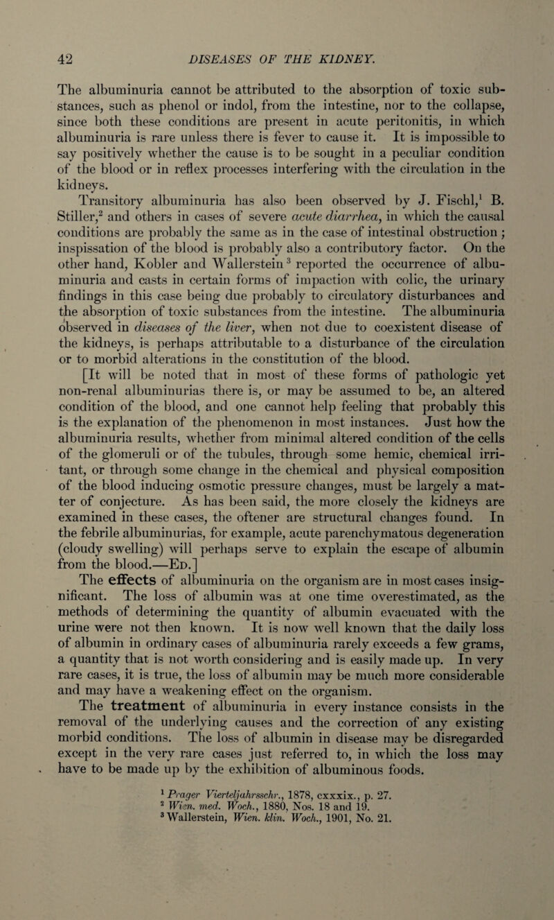 The albuminuria cannot be attributed to the absorption of toxic sub¬ stances, such as phenol or indol, from the intestine, nor to the collapse, since both these conditions are present in acute peritonitis, in which albuminuria is rare unless there is fever to cause it. It is impossible to say positively whether the cause is to be sought in a peculiar condition of the blood or in reflex processes interfering with the circulation in the kidneys. Transitory albuminuria has also been observed by J. Fischl,1 B. Stiller,2 and others in cases of severe acute diarrhea, in which the causal conditions are probably the same as in the case of intestinal obstruction ; inspissation of the blood is probably also a contributory factor. On the other hand, Kobler and Wallerstein3 reported the occurrence of albu¬ minuria and casts in certain forms of impaction with colic, the urinary findings in this case being due probably to circulatory disturbances and the absorption of toxic substances from the intestine. The albuminuria observed in diseases of the liver, when not due to coexistent disease of the kidneys, is perhaps attributable to a disturbance of the circulation or to morbid alterations in the constitution of the blood. [It will be noted that in most of these forms of pathologic yet non-renal albuminurias there is, or may be assumed to be, an altered condition of the blood, and one cannot help feeling that probably this is the explanation of the phenomenon in most instances. Just how the albuminuria results, whether from minimal altered condition of the cells of the glomeruli or of the tubules, through some hemic, chemical irri¬ tant, or through some change in the chemical and physical composition of the blood inducing osmotic pressure changes, must be largely a mat¬ ter of conjecture. As has been said, the more closely the kidneys are examined in these cases, the oftener are structural changes found. In the febrile albuminurias, for example, acute parenchymatous degeneration (cloudy swelling) will perhaps serve to explain the escape of albumin from the blood.—Ed.] The effects of albuminuria on the organism are in most cases insig¬ nificant. The loss of albumin was at one time overestimated, as the methods of determining the quantity of albumin evacuated with the urine were not then known. It is now well known that the daily loss of albumin in ordinary cases of albuminuria rarely exceeds a few grams, a quantity that is not worth considering and is easily made up. In very rare cases, it is true, the loss of albumin may be much more considerable and may have a weakening effect on the organism. The treatment of albuminuria in every instance consists in the removal of the underlying causes and the correction of any existing morbid conditions. The loss of albumin in disease may be disregarded except in the very rare cases just referred to, in which the loss may have to be made up by the exhibition of albuminous foods. 1 Prager Vierteljahrsschr., 1878, cxxxix., p. 27. 2 Wien. med. Woch., 1880, Nos. 18 and 19. 3 Wallerstein, Wien. /clin. Woch., 1901, No. 21.