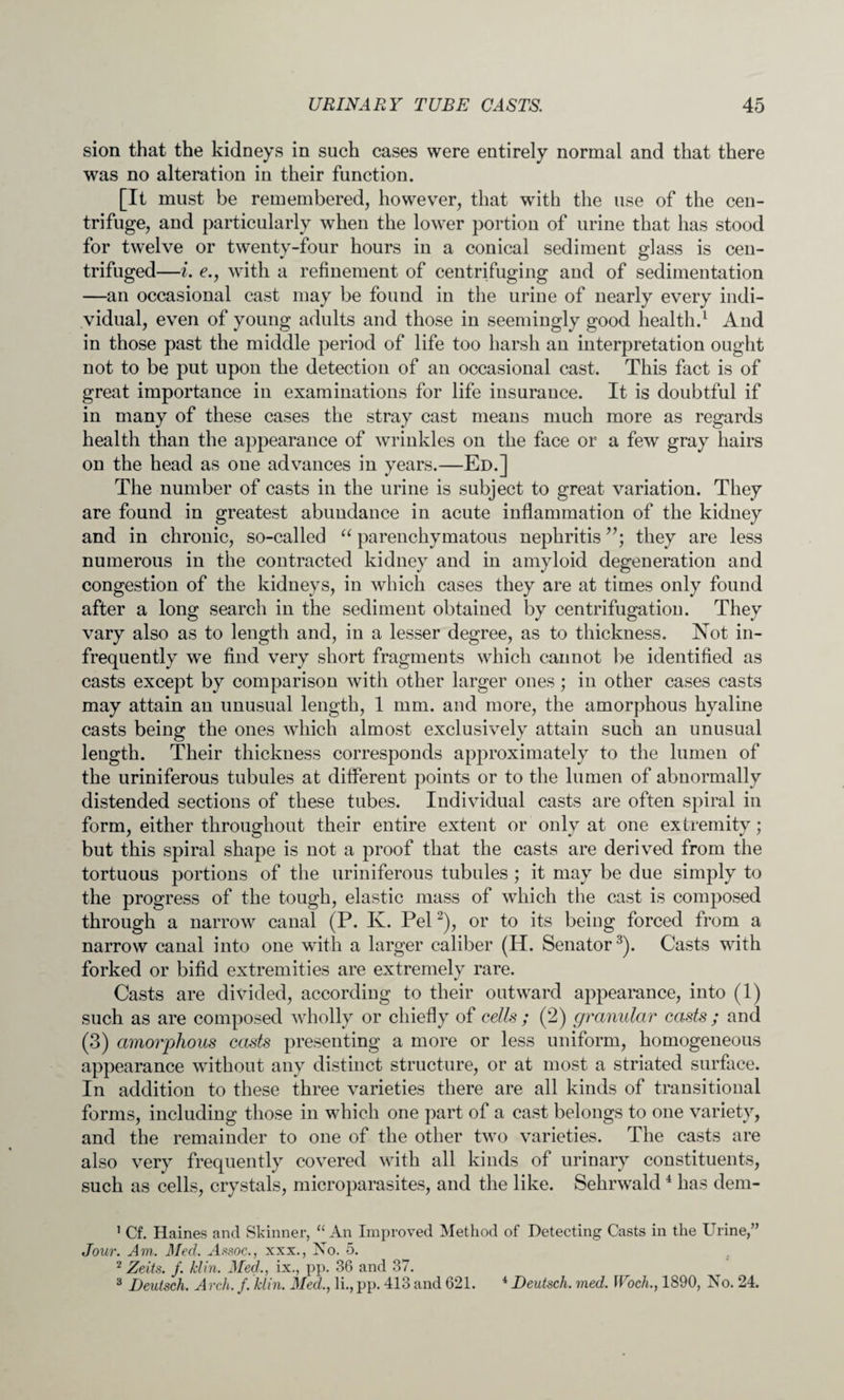 sion that the kidneys in such cases were entirely normal and that there was no alteration in their function. pt must be remembered, however, that with the use of the cen¬ trifuge, and particularly when the lower portion of urine that has stood for twelve or twenty-four hours in a conical sediment glass is cen¬ trifuged—i. e., with a refinement of centrifuging and of sedimentation —an occasional cast may be found in the urine of nearly every indi¬ vidual, even of young adults and those in seemingly good health.1 And in those past the middle period of life too harsh an interpretation ought not to be put upon the detection of an occasional cast. This fact is of great importance in examinations for life insurance. It is doubtful if in many of these cases the stray cast means much more as regards health than the appearance of wrinkles on the face or a few gray hairs on the head as one advances in years.—Ed.] The number of casts in the urine is subject to great variation. They are found in greatest abundance in acute inflammation of the kidney and in chronic, so-called “ parenchymatous nephritis they are less numerous in the contracted kidney and in amyloid degeneration and congestion of the kidneys, in which cases they are at times only found after a long search in the sediment obtained by centrifugation. They vary also as to length and, in a lesser degree, as to thickness. Not in¬ frequently we find very short fragments which cannot be identified as casts except by comparison with other larger ones; in other cases casts may attain an unusual length, 1 mm. and more, the amorphous hyaline casts being the ones which almost exclusively attain such an unusual length. Their thickness corresponds approximately to the lumen of the uriniferous tubules at different points or to the lumen of abnormally distended sections of these tubes. Individual casts are often spiral in form, either throughout their entire extent or only at one extremity; but this spiral shape is not a proof that the casts are derived from the tortuous portions of the uriniferous tubules ; it may be due simply to the progress of the tough, elastic mass of which the cast is composed through a narrow canal (P. K. Pel2), or to its being forced from a narrow canal into one with a larger caliber (H. Senator3). Casts with forked or bifid extremities are extremely rare. Casts are divided, according to their outward appearance, into (1) such as are composed wholly or chiefly of cells ; (2) granular casts ; and (3) amorphous casts presenting a more or less uniform, homogeneous appearance without any distinct structure, or at most a striated surface. In addition to these three varieties there are all kinds of transitional forms, including those in which one part of a cast belongs to one variety, and the remainder to one of the other two varieties. The casts are also very frequently covered with all kinds of urinary constituents, such as cells, crystals, microparasites, and the like. Sehrwald4 has dem- 1 Cf. Haines and Skinner, “ An Improved Method of Detecting Casts in the Urine,” Jour. Am. Med. Assoc., xxx., No. 5. 2 Zeits. f. /din. Med., ix., pp. 36 and 37. 3 Deutsch. Arch. f. Min. Med., li., pp. 413 and 621. * JDeutsch. med. Woch., 1890, No. 24.