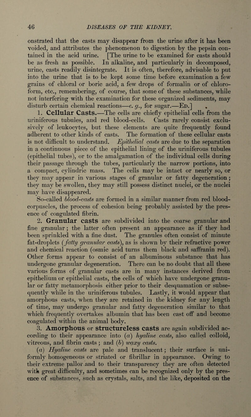 onstrated that the casts may disappear from the urine after it has been voided, and attributes the phenomenon to digestion by the pepsin con¬ tained in the acid urine. [The urine to be examined for casts should be as fresh as possible. In alkaline, and particularly in decomposed, urine, casts readily disintegrate. It is often, therefore, advisable to put into the urine that is to be kept some time before examination a few grains of chloral or boric acid, a few drops of formalin or of chloro¬ form, etc., remembering, of course, that some of these substances, while not interfering with the examination for these organized sediments, may disturb certain chemical reactions—e. g., for sugar.—Ed.] 1. Cellular Casts.—The cells are chiefly epithelial cells from the uriniferous tubules, and red blood-cells. Casts rarely consist exclu¬ sively of leukocytes, but these elements are quite frequently found adherent to other kinds of casts. The formation of these cellular casts is not difficult to understand. Epithelial casts are due to the separation in a continuous piece of the epithelial lining of the uriniferous tubules (epithelial tubes), or to the amalgamation of the individual cells during their passage through the tubes, particularly the narrow portions, into a compact, cylindric mass. The cells may be intact or nearly so, or they may appear in various stages of granular or fatty degeneration ; they may be swollen, they may still possess distinct nuclei, or the nuclei may have disappeared. So-called blood-casts are formed in a similar manner from red blood- corpuscles, the process of cohesion being probably assisted by the pres¬ ence of coagulated fibrin. 2. Granular casts are subdivided into the coarse granular and fine granular; the latter often present an appearance as if they had been sprinkled with a fine dust. The granules often consist of minute fat-droplets (fatty granular casts), as is shown by their refractive power and chemical reaction (osmic acid turns them black and saffranin red). Other forms appear to consist of an albuminous substance that has undergone granular degeneration. There can be no doubt that all these various forms of granular casts are in many instances derived from epithelium or epithelial casts, the cells of which have undergone granu¬ lar or fatty metamorphosis either prior to their desquamation or subse¬ quently while in the uriniferous tubules. Lastly, it would appear that amorphous casts, when they are retained in the kidney for any length of time, may undergo granular and fatty degeneration similar to that which frequently overtakes albumin that has been cast off and become coagulated within the animal body. 3. Amorphous or structureless casts are again subdivided ac¬ cording to their appearance into (a) hyaline casts, also called colloid, vitreous, and fibrin casts; and (b) waxy casts. («) Hyaline casts are pale and translucent; their surface is uni¬ formly homogeneous or striated or fibrillar in appearance. Owing to their extreme pallor and to their transparency they are often detected with great difficulty, and sometimes can be recognized only by the pres¬ ence of substances, such as crystals, salts, and the like, deposited on the