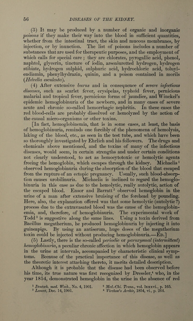 (3) It may be produced by a number of organic and inorganic poisons if they make their way into the blood in sufficient quantities, whether from the intestinal tract, the skin and mucous membranes, by injection, or by inunction. The list of poisons includes a number of substances that are used for therapeutic purposes, and the employment of which calls for special care ; they are chlorates, pyrogallic acid, phenol, naphtol, glycerin, tincture of iodin, arseniuretted hydrogen, hydrogen stibiate, hydrogen sulphid, sulphuric acid, hydrochloric acid, toluyl- endiamin, phenylhydrazin, quinin, and a poison contained in morils (Helvetia esculenta). (4) After extensive burns and in consequence of severe infectious diseases, such as scarlet fever, erysipelas, typhoid fever, pernicious malarial and tropical fever, pernicious forms of jaundice, and WinckePs epidemic hemoglobinuria of the newborn, and in many cases of severe acute and chronic so-called hemorrhagic nephritis. In these cases the red blood-cells are probably dissolved or hemolyzed by the action of the causal micro-organisms or other toxins. [In fact, hemoglobinemia, that is in some cases, at least, the basis of hemoglobinuria, reminds one forcibly of the phenomena of hemolysis, laking of the blood, etc., as seen in the test tube, and which have been so thoroughly investigated by Ehrlich and his followers. The drugs and chemicals above mentioned, and the toxins of many of the infectious diseases, would seem, in certain strengths and under certain conditions not clearly understood, to act as hemocytotoxic or hemolytic agents freeing the hemoglobin, which escapes through the kidney. Michaelis1 observed hemoglobinuria during the absorption of the blood that escaped from the rupture of an ectopic pregnancy. Usually, such blood-absorp¬ tion causes urobilinuria. Michaelis is inclined to regard the hemoglo¬ binuria in this case as due to the hemolytic, really autolytic, action of the escaped blood. Ensor and Barratt2 observed hemoglobin in the urine of a man after extensive bruising of the forehead by pounding. Here, also, the explanation offered was that some hemolytic (autolytic ?) process due to the extravasated blood was the cause of the hemoglobin¬ emia, and, therefore, of hemoglobinuria. The experimental work of Todd3 is suggestive along the same lines. Using a toxin derived from Bacillus megatherium, he produced hemoglobinuria by injecting it into guineapigs. By using an antiserum, huge doses of the megatherium toxin could be injected without producing hemoglobinuria.—Ed.] (5) Lastly, there is the so-called periodic or paroxysmal (intermittent) hemoglobinuria, a peculiar chronic affection in which hemoglobin appears in the urine at intervals, accompanied by characteristic clinical symp¬ toms. Because of the practical importance of this disease, as well as the theoretic interest attaching thereto, it merits detailed description. Although it is probable that the disease had been observed before his time, its true nature was first recognized by Dressier,4 who, in the year 1854, demonstrated hemoglobin in the urine in the absence of red 1 Deutsch. med. WochNo. 4, 1901. 2 Med.-Chi. Trans., vol. Ixxxvi., p. 165. 3 Lancet, Dec. 14, 1901. 4 Virchow’s Archiv, 1854, vi., p. 264.