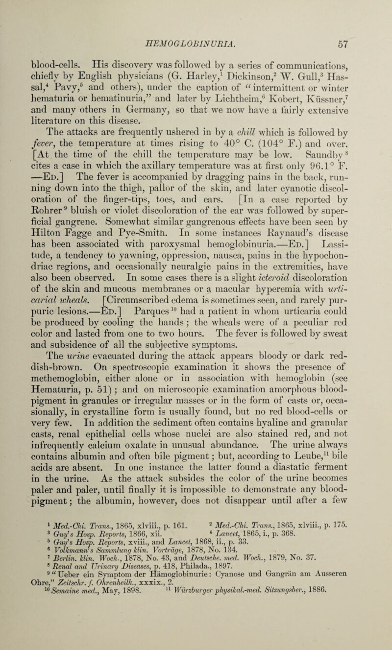 blood-cells. His discovery was followed by a series of communications, chiefly by English physicians (G. Harley,1 Dickinson,2 W. Gull,3 Has- sal,4 Pavy,5 and others), under the caption of “ intermittent or winter hematuria or hematinuria,” and later by Lichtheim,6 Robert, Kiissner,7 and many others in Germany, so that we now have a fairly extensive literature on this disease. The attacks are frequently ushered in by a chill which is followed by fever, the temperature at times rising to 40° C. (104° F.) and over. [At the time of the chill the temperature may be low. Saundby8 cites a case in which the axillary temperature was at first only 96.1° F. —Ed.] The fever is accompanied by dragging pains in the back, run¬ ning down into the thigh, pallor of the skin, and later cyanotic discol¬ oration of the finger-tips, toes, and ears. [In a case reported by Rohrer9 bluish or violet discoloration of the ear was followed by super¬ ficial gangrene. Somewhat similar gangrenous effects have been seen by Hilton Fagge and Pye-Smitn. In some instances Raynaud’s disease has been associated with paroxysmal hemoglobinuria.—Ed.] Lassi¬ tude, a tendency to yawning, oppression, nausea, pains in the hypochon¬ driac regions, and occasionally neuralgic pains in the extremities, have also been observed. In some cases there is a slight icteroid discoloration of the skin and mucous membranes or a macular hyperemia with urti¬ carial wheals. [Circumscribed edema is sometimes seen, and rarely pur¬ puric lesions.—Ed.] Parques10 had a patient in whom urticaria could be produced by cooling the hands ; the wheals were of a peculiar red color and lasted from one to two hours. The fever is followed by sweat and subsidence of all the subjective symptoms. The urine evacuated during the attack appears bloody or dark red¬ dish-brown. On spectroscopic examination it shows the presence of methemoglobin, either alone or in association with hemoglobin (see Hematuria, p. 51); and on microscopic examination amorphous blood- pigment in granules or irregular masses or in the form of casts or, occa¬ sionally, in crystalline form is usually found, but no red blood-cells or very few. In addition the sediment often contains hyaline and granular casts, renal epithelial cells whose nuclei are also stained red, and not infrequently calcium oxalate in unusual abundance. The urine always contains albumin and often bile pigment; but, according to Leube,11 bile acids are absent. In one instance the latter found a diastatic ferment in the urine. As the attack subsides the color of the urine becomes paler and paler, until finally it is impossible to demonstrate any blood- pigment ; the albumin, however, does not disappear until after a few 1 Med.-Chi. Trans., 1865, xlviii., p. 161. 2 Med.-Chi. Trans., 1865, xlviii., p. 175. 3 Guy's Hosp. Reports, 1866, xii. 4 Lancet, 1865, i., p. 368. 5 Guy's Hosp. Reports, xviii., and Lancet, 1868, ii., p. 33. 6 Volkmann's Sammlung klin. Vortrdge, 1878, No. 134. 7 Berlin, klin. Woch., 1878, No. 43, and Deutsche, med. Woch., 1879, No. 37. 8 Renal and Urinary Diseases, p. 418, Philada., 1897. 9“ Ueber ein Symptom der Hamoglobinurie: Cyanose und Gangriin am Ausseren Ohre,” Zeitschr.f. Ohrenheilk., xxxix., 2. 10 Semaine med., May, 1898. 11 Wurzburger physikal.-med. Sitzungsber., 1886.