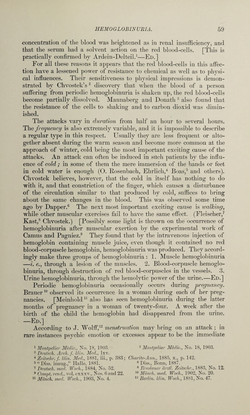 concentration of the blood was heightened as in renal insufficiency, and that the serum had a solvent action on the red blood-cells. [This is practically confirmed by Ardein-Delteil.1—Ed.] For all these reasons it appears that the red blood-cells in this affec¬ tion have a lessened power of resistance to chemical as well as to physi¬ cal influences. Their sensitiveness to physical impressions is demon¬ strated by Chvostek’s2 discovery that when the blood of a person suffering from periodic hemoglobinuria is shaken up, the red blood-cells become partially dissolved. Mannaberg and Donath 3 also found that the resistance of the cells to shaking and to carbon dioxid was dimin¬ ished. The attacks vary in duration from half an hour to several hours. The frequency is also extremely variable, and it is impossible to describe a regular type in this respect. Usually they are less frequent or alto¬ gether absent during the warm season and become more common at the approach of winter, cold being the most important exciting cause of the attacks. An attack can often be induced in such patients by the influ¬ ence of cold ; in some of them the mere immersion of the hands or feet in cold water is enough (O. Rosenbach, Ehrlich,4 Boas,5 and others). Chvostek believes, however, that the cold in itself has nothing to do with it, and that constriction of the finger, which causes a disturbance of the circulation similar to that produced by cold, suffices to bring about the same changes in the blood. This was observed some time ago by Dapper.6 The next most important exciting cause is walking, while other muscular exercises fail to have the same effect (Fleischer,7 Kast,8 Chvostek.) [Possibly some light is thrown on the occurrence of hemoglobinuria after muscular exertion by the experimental work of Camus and Pagniez.9 They found that by the intravenous injection of hemoglobin containing muscle juice, even though it contained no red blood-corpuscle hemoglobin, hemoglobinuria was produced. They accord¬ ingly make three groups of hemoglobinuria : 1. Muscle hemoglobinuria —i. e., through a lesion of the muscles. 2. Blood-corpuscle hemoglo¬ binuria, through destruction of red blood-corpuscles in the vessels. 3. Urine hemoglobinuria, through the hemolytic power of the urine.—Ed.] Periodic hemoglobinuria occasionally occurs during pregnancy. Brauer10 observed its occurrence in a woman during each of her preg¬ nancies. [Meinhold 11 also has seen hemoglobinuria during the latter months of pregnancy in a woman of twenty-four. A week after the birth of the child the hemoglobin had disappeared from the urine. —Ed.] According to J. Wolff,12 menstruation may bring on an attack; in rare instances psychic emotion or excesses appear to be the immediate I Montpelier Medic., No. 18, 1903. 2 Montpelier Medic., No. 18, 1903. 3 Deutsch. Arch. f. klin. Med., lxv. 4 Zeitschr. f. klin. Med., 1881, iii., p. 383; Charite-Ann., 1885, x., p. 142. 5 “ Diss. inaug.,” Halle, 1881. 6 Hiss., Bonn, 188/. 7 Deutsch. mecl. Woch., 1884, No. 52. 8 Breslauer arztl. Zeitschr., 1883, No. 12. 9 Compt. rend., vol. cxxxv., Nos. 6 and 22. 10 Munch, med, Woch., 1902, No. 20.