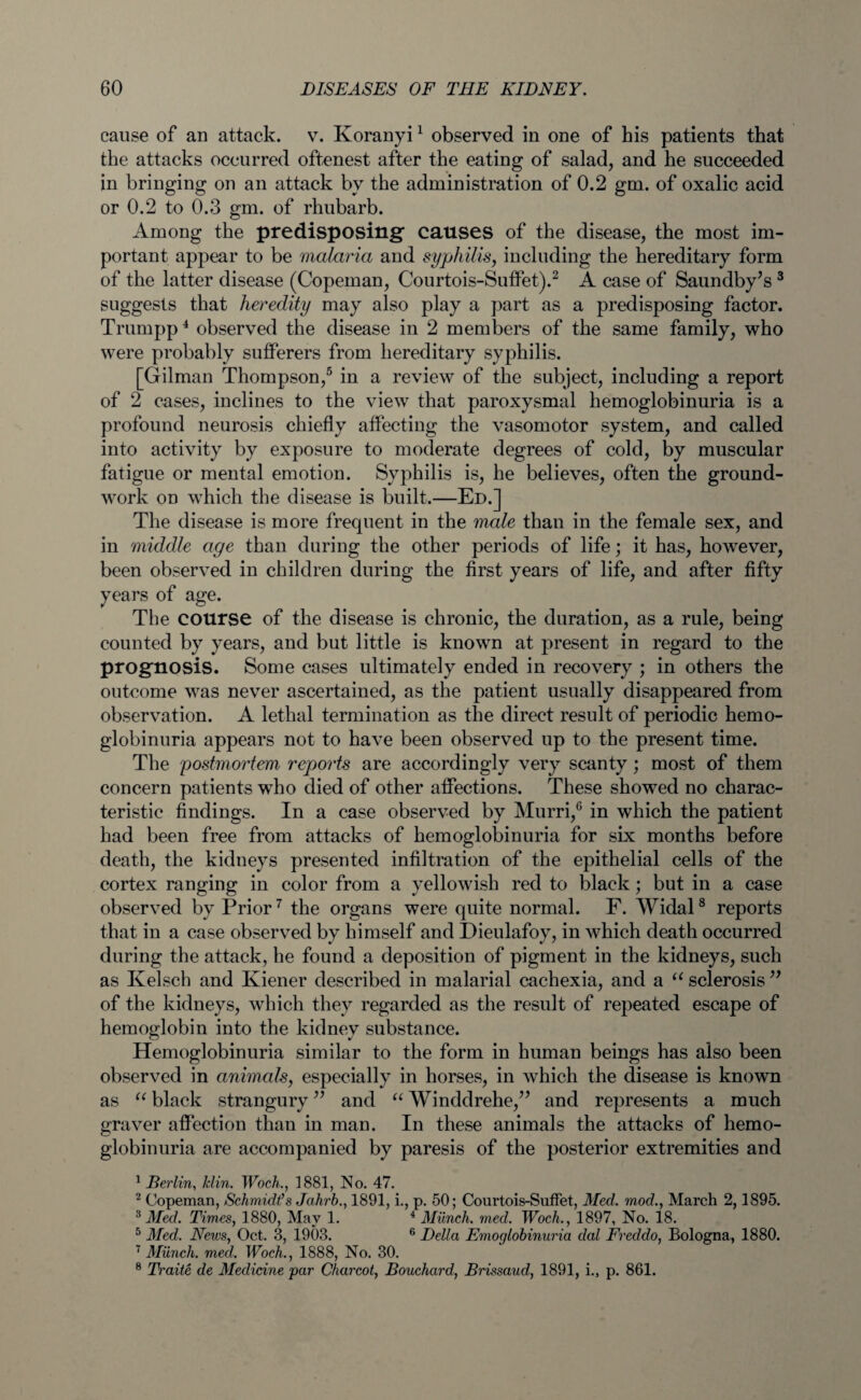 cause of an attack, v. Koranyi1 observed in one of his patients that the attacks occurred oftenest after the eating of salad, and he succeeded in bringing on an attack by the administration of 0.2 gm. of oxalic acid or 0.2 to 0.3 gm. of rhubarb. Among the predisposing causes of the disease, the most im¬ portant appear to be malaria and syphilis, including the hereditary form of the latter disease (Copeman, Courtois-Suffet).2 A case of Saundby’s 3 suggests that heredity may also play a part as a predisposing factor. Trumpp4 observed the disease in 2 members of the same family, who were probably sufferers from hereditary syphilis. [Gilman Thompson,5 in a review of the subject, including a report of 2 cases, inclines to the view that paroxysmal hemoglobinuria is a profound neurosis chiefly affecting the vasomotor system, and called into activity by exposure to moderate degrees of cold, by muscular fatigue or mental emotion. Syphilis is, he believes, often the ground¬ work on which the disease is built.—Ed.] The disease is more frequent in the male than in the female sex, and in middle age than during the other periods of life; it has, however, been observed in children during the first years of life, and after fifty years of age. The course of the disease is chronic, the duration, as a rule, being counted by years, and but little is known at present in regard to the prognosis. Some cases ultimately ended in recovery ; in others the outcome was never ascertained, as the patient usually disappeared from observation. A lethal termination as the direct result of periodic hemo¬ globinuria appears not to have been observed up to the present time. The 'postmortem repjorts are accordingly very scanty; most of them concern patients who died of other affections. These showed no charac¬ teristic findings. In a case observed by Murri,0 in which the patient had been free from attacks of hemoglobinuria for six months before death, the kidneys presented infiltration of the epithelial cells of the cortex ranging in color from a yellowish red to black; but in a case observed by Prior7 the organs were quite normal. F. Widal8 reports that in a case observed by himself and Dieulafoy, in which death occurred during the attack, he found a deposition of pigment in the kidneys, such as Kelsch and Kiener described in malarial cachexia, and a “ sclerosis ” of the kidneys, which they regarded as the result of repeated escape of hemoglobin into the kidney substance. Hemoglobinuria similar to the form in human beings has also been observed in animals, especially in horses, in which the disease is known as u black strangury ” and “ Winddrehe,” and represents a much graver affection than in man. In these animals the attacks of hemo¬ globinuria are accompanied by paresis of the posterior extremities and 1 Berlin, Min. Wodi., 1881, No. 47. 2 Copeman, Schmidt’s Jahrb., 1891, i., p. 50; Courtois-Suffet, Med. mod., March 2,1895. 3 Med. Times, 1880, May 1. 4 Munch, med. Woch., 1897, No. 18. 5 Med. News, Oct. 3, 1903. 6 Della Emoglobinuria dal Freddo, Bologna, 1880. 7 Munch, med. Woch., 1888, No. 30. 8 Traite de Medicine 'par Charcot, Bouchard, Brissaud, 1891, i.3 p. 861.