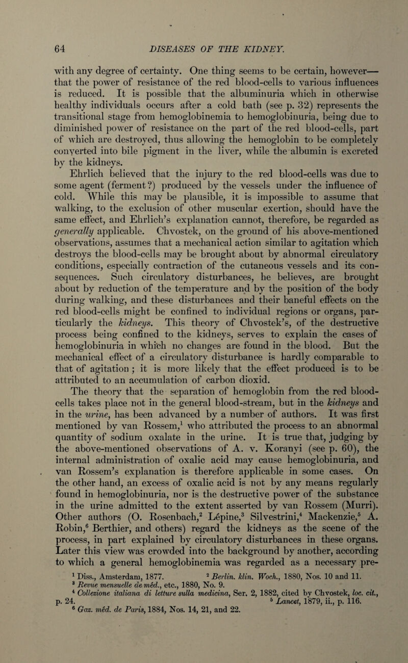 with any degree of certainty. One thing seems to be certain, however— that the power of resistance of the red blood-cells to various influences is reduced. It is possible that the albuminuria which in otherwise healthy individuals occurs after a cold bath (see p. 32) represents the transitional stage from hemoglobinemia to hemoglobinuria, being due to diminished power of resistance on the part of the red blood-cells, part of which are destroyed, thus allowing the hemoglobin to be completely conyerted into bile pigment in the liver, while the albumin is excreted by the kidneys. Ehrlich believed that the injury to the red blood-cells was due to some agent (ferment?) produced by the vessels under the influence of cold. While this may be plausible, it is impossible to assume that walking, to the exclusion of other muscular exertion, should have the same effect, and Ehrliclds explanation cannot, therefore, be regarded as generally applicable. Chvostek, on the ground of his above-mentioned observations, assumes that a mechanical action similar to agitation which destroys the blood-cells may be brought about by abnormal circulatory conditions, especially contraction of the cutaneous vessels and its con¬ sequences. Such circulatory disturbances, he believes, are brought about by reduction of the temperature and by the position of the body during walking, and these disturbances and their baneful effects on the red blood-cells might be confined to individual regions or organs, par¬ ticularly the kidneys. This theory of Chvostek’s, of the destructive process being confined to the kidneys, serves to explain the cases of hemoglobinuria in which no changes are found in the blood. But the mechanical effect of a circulatory disturbance is hardly comparable to that of agitation ; it is more likely that the effect produced is to be attributed to an accumulation of carbon dioxid. The theory that the separation of hemoglobin from the red blood- cells takes place not in the general blood-stream, but in the kidneys and in the urine, has been advanced by a number of authors. It was first mentioned by van Rossem,1 who attributed the process to an abnormal quantity of sodium oxalate in the urine. It is true that, judging by the above-mentioned observations of A. v. Koranyi (see p. 60), the internal administration of oxalic acid may cause hemoglobinuria, and van Rossem’s explanation is therefore applicable in some cases. On the other hand, an excess of oxalic acid is not by any means regularly ' found in hemoglobinuria, nor is the destructive power of the substance in the urine admitted to the extent asserted by van Rossem (Murri). Other authors (O. Rosenbach,2 Lepine,3 Silvestrini,4 Mackenzie,5 A. Robin,6 Berthier, and others) regard the kidneys as the scene of the process, in part explained by circulatory disturbances in these organs. Later this view was crowded into the background by another, according to which a general hemoglobinemia was regarded as a necessary pre- 1 Diss., Amsterdam, 1877. 2 Berlin. Min. Woch., 1880, Nos. 10 and 11. 3 Revue mensuelle de med., etc., 1880, No. 9. 4 Collezione italiana di letture sulla medicina, Ser, 2, 1882, cited by Chvostek, loc. cit., p. 24. 5 Lancet, 1*879, ii., p. 116. 6 Gaz. med. de Paris, 1884, Nos. 14, 21, and 22.